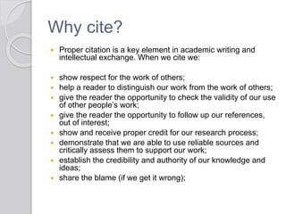 Why cite?
 Proper citation is a key element in academic writing and
intellectual exchange. When we cite we:
 show respect for the work of others;
 help a reader to distinguish our work from the work of others;
 give the reader the opportunity to check the validity of our use
of other people’s work;
 give the reader the opportunity to follow up our references,
out of interest;
 show and receive proper credit for our research process;
 demonstrate that we are able to use reliable sources and
critically assess them to support our work;
 establish the credibility and authority of our knowledge and
ideas;
 share the blame (if we get it wrong);
 