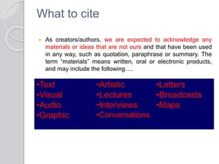 What to cite
 As creators/authors, we are expected to acknowledge any
materials or ideas that are not ours and that have been used
in any way, such as quotation, paraphrase or summary. The
term “materials” means written, oral or electronic products,
and may include the following….
•Text
•Visual
•Audio
•Graphic
•Artistic
•Lectures
•Interviews
•Conversations
•Letters
•Broadcasts
•Maps
 