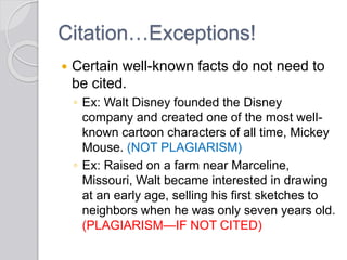 Citation…Exceptions!
 Certain well-known facts do not need to
be cited.
◦ Ex: Walt Disney founded the Disney
company and created one of the most well-
known cartoon characters of all time, Mickey
Mouse. (NOT PLAGIARISM)
◦ Ex: Raised on a farm near Marceline,
Missouri, Walt became interested in drawing
at an early age, selling his first sketches to
neighbors when he was only seven years old.
(PLAGIARISM—IF NOT CITED)
 