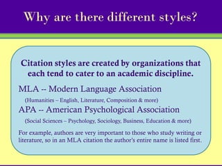Why are there different styles?


Citation styles are created by organizations that
 each tend to cater to an academic discipline.
MLA -- Modern Language Association
  (Humanities – English, Literature, Composition & more)
APA -- American Psychological Association
  (Social Sciences – Psychology, Sociology, Business, Education & more)

For example, authors are very important to those who study writing or
literature, so in an MLA citation the author’s entire name is listed first.
 
