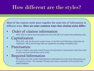 How different are the styles?

Most of the citation styles piece together the same bits of information in
different ways. Here are some common ways that citation styles differ:

•   Order of citation information
        With APA it’s author-date-title-publication and with MLA it’s author-title-publication-date.

• Capitalization
        With APA, only the first word, proper nouns, or the first word following a semicolon are
        capitalized. MLA and Chicago titles are capitalized according to headline style.

• Punctuation
        Be sure to follow your guide closely because the placement of punctuation varies from style
        to style, and these little details can be tricky!

• Required Information
        Most styles want title, author and publication information but some extra information can
        be required at times. For example, Chicago style wants a persistent url for articles from
        online databases.
 