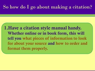 So how do I go about making a citation?


1.Have a citation style manual handy.
  Whether online or in book form, this will
  tell you what pieces of information to look
  for about your source and how to order and
  format them properly.
 