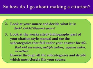 So how do I go about making a citation?


2. Look at your source and decide what it is:
     Book? Article? Electronic source?

3. Look at the works cited/bibliography part of
   your citation style manual and see the
   subcategories that fall under your answer for #2.
      Book with one author, multiple authors, corporate author,
      no author?
   Browse through all the subcategories and decide
   which most closely fits your source.
 