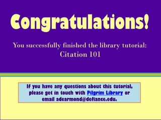 Congratulations!
You successfully finished the library tutorial:
                  Citation 101


    If you have any questions about this tutorial,
     please get in touch with Pilgrim Library or
           email adearmond@defiance.edu.
 