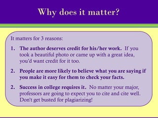 Why does it matter?

It matters for 3 reasons:
1. The author deserves credit for his/her work. If you
   took a beautiful photo or came up with a great idea,
   you’d want credit for it too.
2. People are more likely to believe what you are saying if
   you make it easy for them to check your facts.
2. Success in college requires it. No matter your major,
   professors are going to expect you to cite and cite well.
   Don’t get busted for plagiarizing!
 