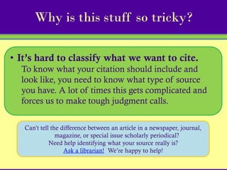 Why is this stuff so tricky?

• It’s hard to classify what we want to cite.
  To know what your citation should include and
  look like, you need to know what type of source
  you have. A lot of times this gets complicated and
  forces us to make tough judgment calls.

   Can’t tell the difference between an article in a newspaper, journal,
                magazine, or special issue scholarly periodical?
             Need help identifying what your source really is?
                   Ask a librarian! We’re happy to help!
 