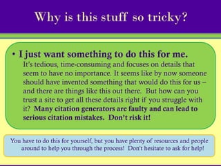 Why is this stuff so tricky?

• I just want something to do this for me.
    It’s tedious, time-consuming and focuses on details that
    seem to have no importance. It seems like by now someone
    should have invented something that would do this for us –
    and there are things like this out there. But how can you
    trust a site to get all these details right if you struggle with
    it? Many citation generators are faulty and can lead to
    serious citation mistakes. Don’t risk it!


You have to do this for yourself, but you have plenty of resources and people
   around to help you through the process! Don’t hesitate to ask for help!
 