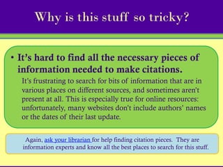 Why is this stuff so tricky?

• It’s hard to find all the necessary pieces of
  information needed to make citations.
  It’s frustrating to search for bits of information that are in
  various places on different sources, and sometimes aren’t
  present at all. This is especially true for online resources:
  unfortunately, many websites don’t include authors’ names
  or the dates of their last update.


    Again, ask your librarian for help finding citation pieces. They are
   information experts and know all the best places to search for this stuff.
 