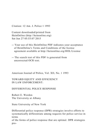 Citation: 12 Am. J. Police 1 1993
Content downloaded/printed from
HeinOnline (http://heinonline.org)
Sat Jun 27 05:53:07 2015
-- Your use of this HeinOnline PDF indicates your acceptance
of HeinOnline's Terms and Conditions of the license
agreement available at http://heinonline.org/HOL/License
-- The search text of this PDF is generated from
uncorrected OCR text.
American Journal of Police, Vol. XII, No. 1 1993
TOWARD EQUITY AND EFFICIENCY
IN LAW ENFORCEMENT:
DIFFERENTIAL POLICE RESPONSE
Robert E. Worden
The University at Albany
State University of New York
Differential police response (DPR) strategies involve efforts to
systematically differentiate among requests for police service in
terms
of the forms of police response that are optimal. DPR strategies
pro-
 