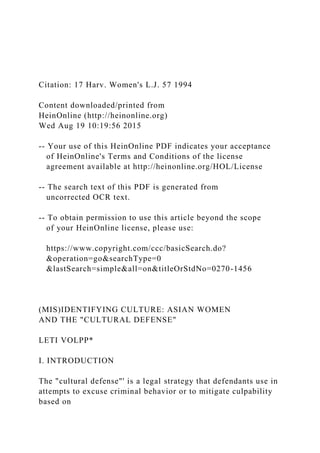 Citation: 17 Harv. Women's L.J. 57 1994
Content downloaded/printed from
HeinOnline (http://heinonline.org)
Wed Aug 19 10:19:56 2015
-- Your use of this HeinOnline PDF indicates your acceptance
of HeinOnline's Terms and Conditions of the license
agreement available at http://heinonline.org/HOL/License
-- The search text of this PDF is generated from
uncorrected OCR text.
-- To obtain permission to use this article beyond the scope
of your HeinOnline license, please use:
https://www.copyright.com/ccc/basicSearch.do?
&operation=go&searchType=0
&lastSearch=simple&all=on&titleOrStdNo=0270-1456
(MIS)IDENTIFYING CULTURE: ASIAN WOMEN
AND THE "CULTURAL DEFENSE"
LETI VOLPP*
I. INTRODUCTION
The "cultural defense"' is a legal strategy that defendants use in
attempts to excuse criminal behavior or to mitigate culpability
based on
 