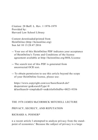 Citation: 28 Buff. L. Rev. 1 1978-1979
Provided by:
Harvard Law School Library
Content downloaded/printed from
HeinOnline (http://heinonline.org)
Sun Jul 10 13:28:47 2016
-- Your use of this HeinOnline PDF indicates your acceptance
of HeinOnline's Terms and Conditions of the license
agreement available at http://heinonline.org/HOL/License
-- The search text of this PDF is generated from
uncorrected OCR text.
-- To obtain permission to use this article beyond the scope
of your HeinOnline license, please use:
https://www.copyright.com/ccc/basicSearch.do?
&operation=go&searchType=0
&lastSearch=simple&all=on&titleOrStdNo=0023-9356
THE 1978 JAMES McCORMICK MITCHELL LECTURE
PRIVACY, SECRECY, AND REPUTATION
RICHARD A. POSNER*
n a recent article I attempted to analyze privacy from the stand-
point of economics.' Because the subject of privacy is a large
 