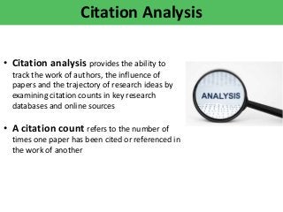 Citation Analysis
• Citation analysis provides the ability to
track the work of authors, the influence of
papers and the trajectory of research ideas by
examining citation counts in key research
databases and online sources
• A citation count refers to the number of
times one paper has been cited or referenced in
the work of another
 