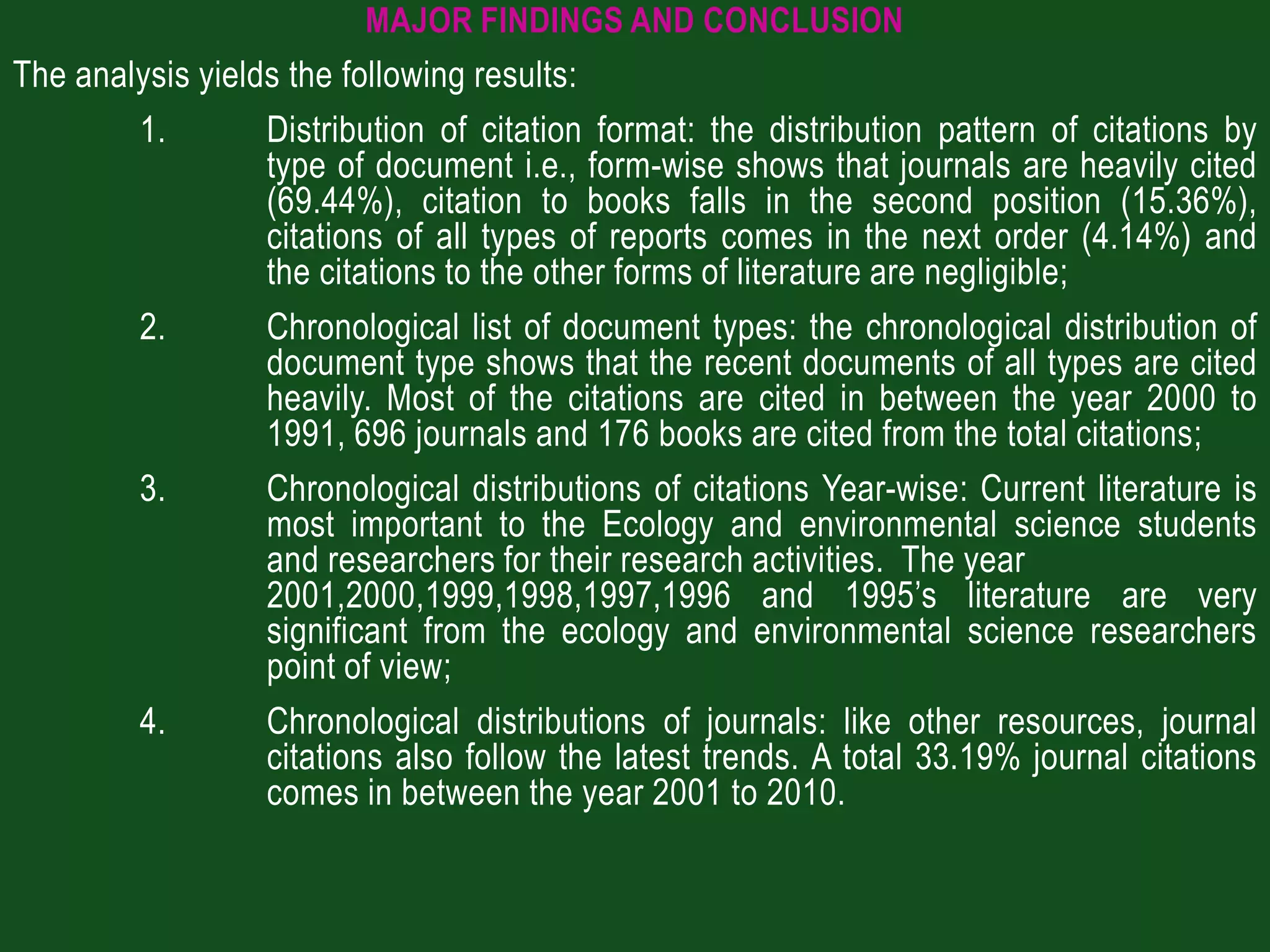 MAJOR FINDINGS AND CONCLUSION
The analysis yields the following results:
        1.        Distribution of citation format: the distribution pattern of citations by
                  type of document i.e., form-wise shows that journals are heavily cited
                  (69.44%), citation to books falls in the second position (15.36%),
                  citations of all types of reports comes in the next order (4.14%) and
                  the citations to the other forms of literature are negligible;
        2.        Chronological list of document types: the chronological distribution of
                  document type shows that the recent documents of all types are cited
                  heavily. Most of the citations are cited in between the year 2000 to
                  1991, 696 journals and 176 books are cited from the total citations;
        3.        Chronological distributions of citations Year-wise: Current literature is
                  most important to the Ecology and environmental science students
                  and researchers for their research activities. The year
                  2001,2000,1999,1998,1997,1996 and 1995’s literature are very
                  significant from the ecology and environmental science researchers
                  point of view;
        4.        Chronological distributions of journals: like other resources, journal
                  citations also follow the latest trends. A total 33.19% journal citations
                  comes in between the year 2001 to 2010.
 