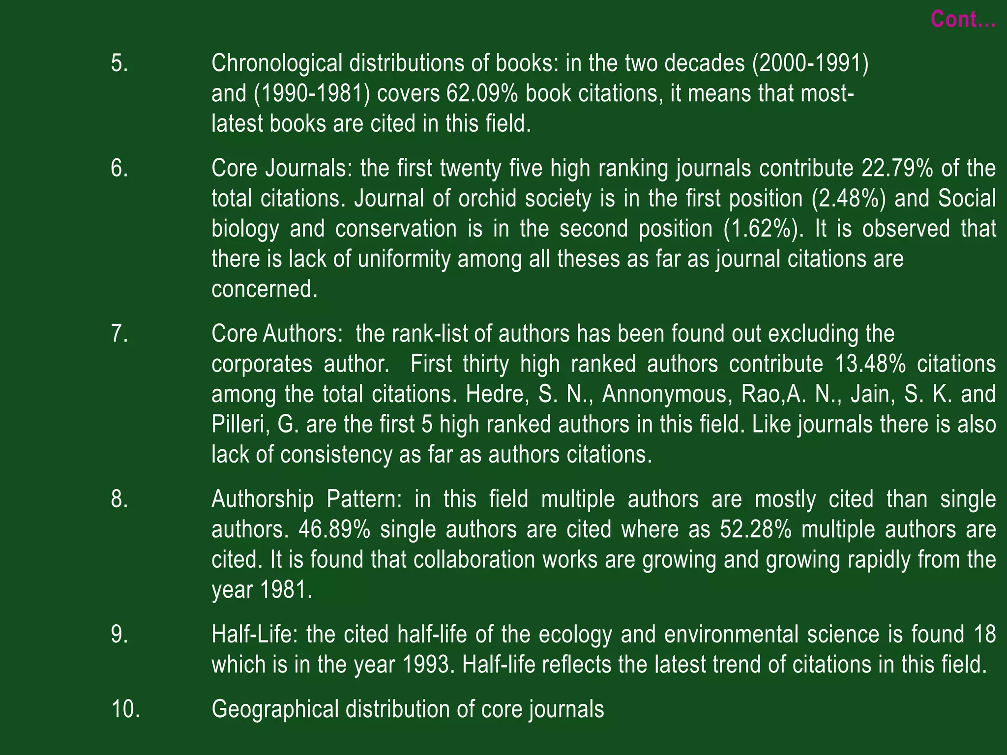 Cont…
5.    Chronological distributions of books: in the two decades (2000-1991)
      and (1990-1981) covers 62.09% book citations, it means that most-
      latest books are cited in this field.
6.    Core Journals: the first twenty five high ranking journals contribute 22.79% of the
      total citations. Journal of orchid society is in the first position (2.48%) and Social
      biology and conservation is in the second position (1.62%). It is observed that
      there is lack of uniformity among all theses as far as journal citations are
      concerned.
7.    Core Authors: the rank-list of authors has been found out excluding the
      corporates author. First thirty high ranked authors contribute 13.48% citations
      among the total citations. Hedre, S. N., Annonymous, Rao,A. N., Jain, S. K. and
      Pilleri, G. are the first 5 high ranked authors in this field. Like journals there is also
      lack of consistency as far as authors citations.
8.    Authorship Pattern: in this field multiple authors are mostly cited than single
      authors. 46.89% single authors are cited where as 52.28% multiple authors are
      cited. It is found that collaboration works are growing and growing rapidly from the
      year 1981.
9.    Half-Life: the cited half-life of the ecology and environmental science is found 18
      which is in the year 1993. Half-life reflects the latest trend of citations in this field.
10.   Geographical distribution of core journals
 