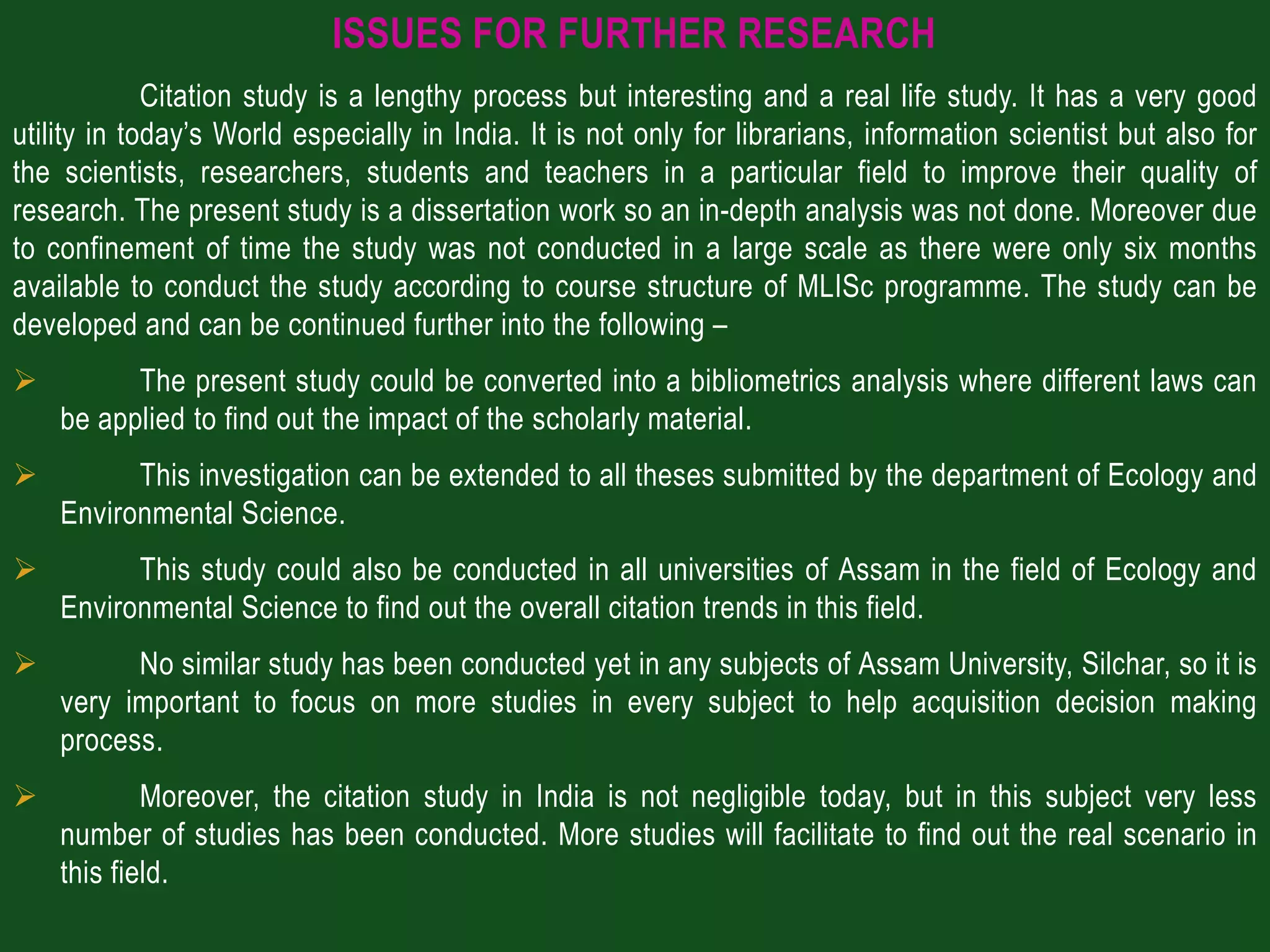 ISSUES FOR FURTHER RESEARCH
             Citation study is a lengthy process but interesting and a real life study. It has a very good
utility in today’s World especially in India. It is not only for librarians, information scientist but also for
the scientists, researchers, students and teachers in a particular field to improve their quality of
research. The present study is a dissertation work so an in-depth analysis was not done. Moreover due
to confinement of time the study was not conducted in a large scale as there were only six months
available to conduct the study according to course structure of MLISc programme. The study can be
developed and can be continued further into the following –
         The present study could be converted into a bibliometrics analysis where different laws can
    be applied to find out the impact of the scholarly material.
         This investigation can be extended to all theses submitted by the department of Ecology and
    Environmental Science.
         This study could also be conducted in all universities of Assam in the field of Ecology and
    Environmental Science to find out the overall citation trends in this field.
         No similar study has been conducted yet in any subjects of Assam University, Silchar, so it is
    very important to focus on more studies in every subject to help acquisition decision making
    process.
           Moreover, the citation study in India is not negligible today, but in this subject very less
    number of studies has been conducted. More studies will facilitate to find out the real scenario in
    this field.
 