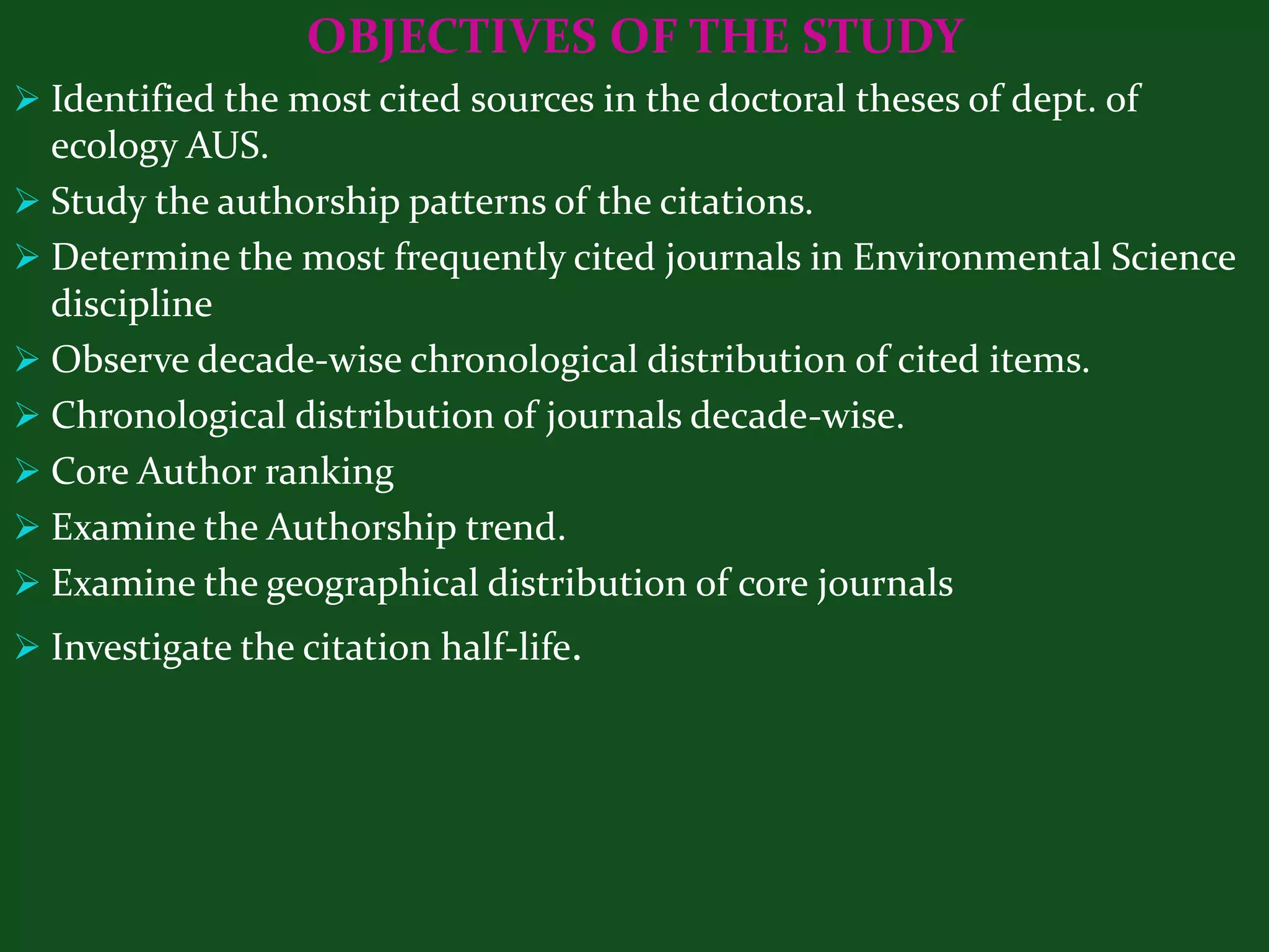 OBJECTIVES OF THE STUDY
 Identified the most cited sources in the doctoral theses of dept. of
  ecology AUS.
 Study the authorship patterns of the citations.
 Determine the most frequently cited journals in Environmental Science
  discipline
 Observe decade-wise chronological distribution of cited items.
 Chronological distribution of journals decade-wise.
 Core Author ranking
 Examine the Authorship trend.
 Examine the geographical distribution of core journals
 Investigate the citation half-life.
 