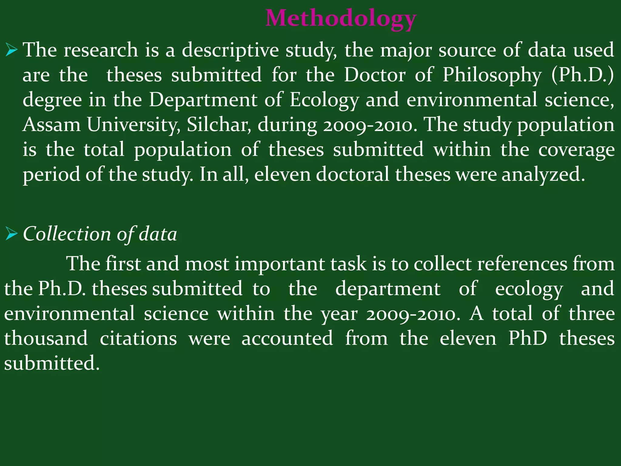 Methodology
 The research is a descriptive study, the major source of data used
  are the theses submitted for the Doctor of Philosophy (Ph.D.)
  degree in the Department of Ecology and environmental science,
  Assam University, Silchar, during 2009-2010. The study population
  is the total population of theses submitted within the coverage
  period of the study. In all, eleven doctoral theses were analyzed.

 Collection of data
       The first and most important task is to collect references from
the Ph.D. theses submitted to the department of ecology and
environmental science within the year 2009-2010. A total of three
thousand citations were accounted from the eleven PhD theses
submitted.
 