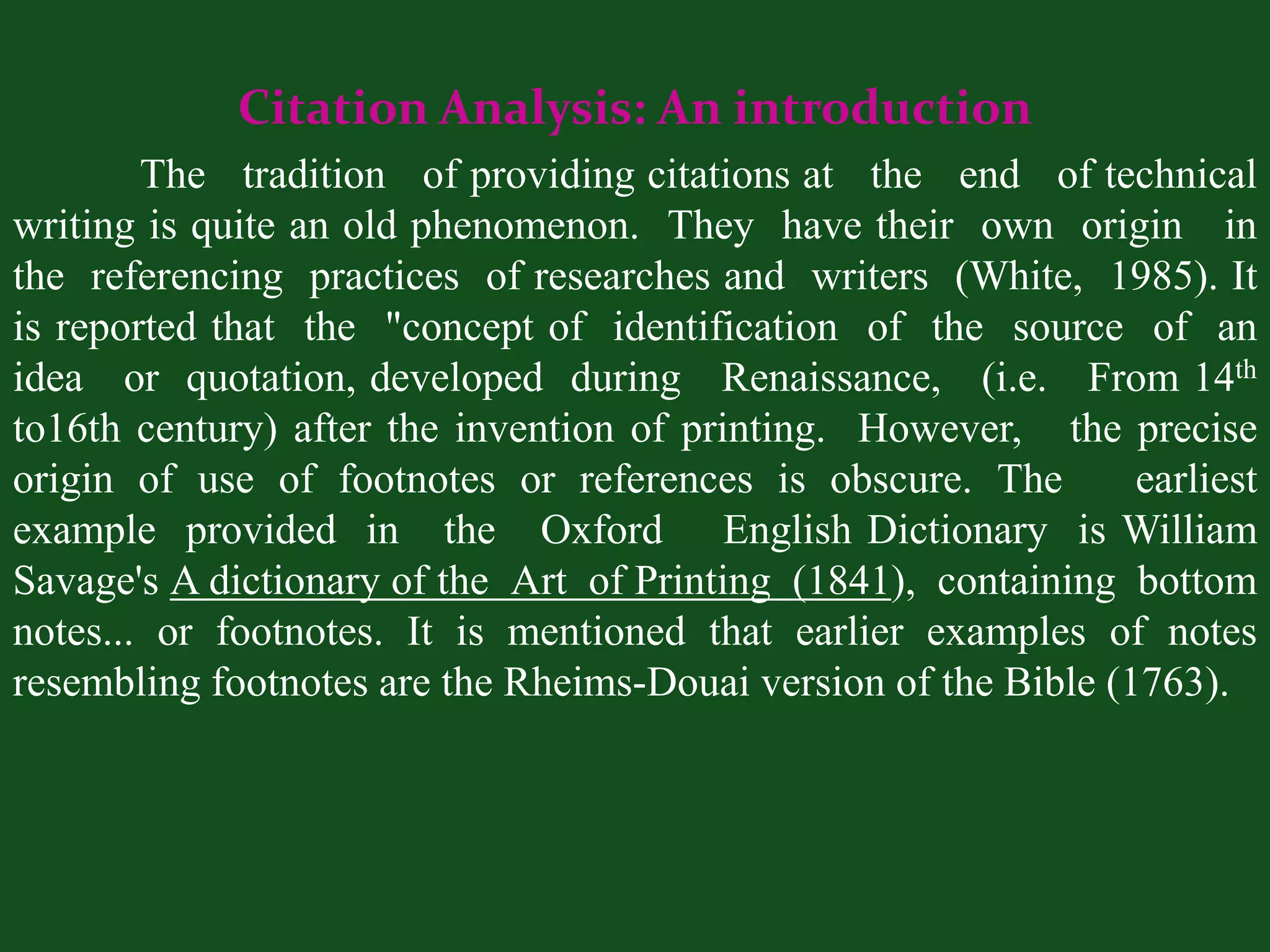 Citation Analysis: An introduction
        The tradition of providing citations at the end of technical
writing is quite an old phenomenon. They have their own origin in
the referencing practices of researches and writers (White, 1985). It
is reported that the "concept of identification of the source of an
idea or quotation, developed during Renaissance, (i.e. From 14th
to16th century) after the invention of printing. However, the precise
origin of use of footnotes or references is obscure. The         earliest
example provided in the Oxford English Dictionary is William
Savage's A dictionary of the Art of Printing (1841), containing bottom
notes... or footnotes. It is mentioned that earlier examples of notes
resembling footnotes are the Rheims-Douai version of the Bible (1763).
 