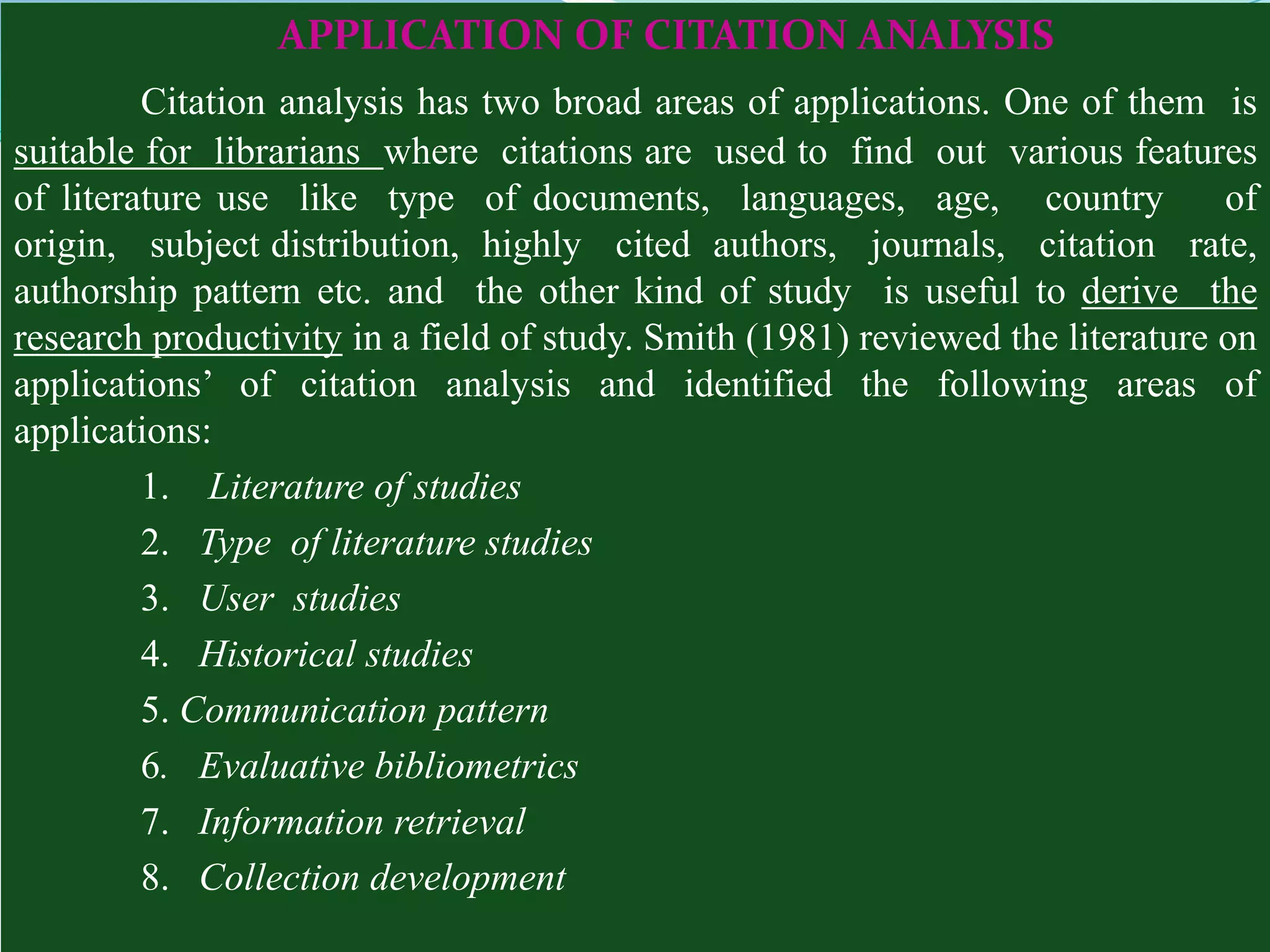 APPLICATION OF CITATION ANALYSIS
         Citation analysis has two broad areas of applications. One of them is
suitable for librarians where citations are used to find out various features
of literature use like type of documents, languages, age, country               of
origin, subject distribution, highly cited authors, journals, citation rate,
authorship pattern etc. and the other kind of study is useful to derive the
research productivity in a field of study. Smith (1981) reviewed the literature on
applications’ of citation analysis and identified the following areas of
applications:
         1. Literature of studies
         2. Type of literature studies
         3. User studies
         4. Historical studies
         5. Communication pattern
         6. Evaluative bibliometrics
         7. Information retrieval
         8. Collection development
 