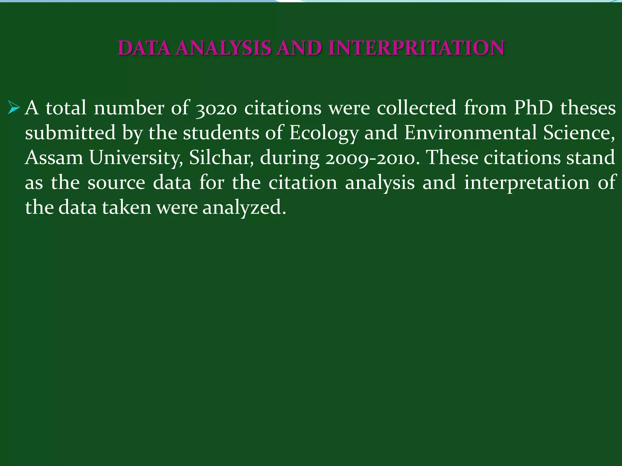 DATA ANALYSIS AND INTERPRITATION

 A total number of 3020 citations were collected from PhD theses
 submitted by the students of Ecology and Environmental Science,
 Assam University, Silchar, during 2009-2010. These citations stand
 as the source data for the citation analysis and interpretation of
 the data taken were analyzed.
 