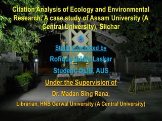 Citation Analysis of Ecology and Environmental
Research: A case study of Assam University (A
          Central University), Silchar
                           A
                 Study Conducted by
               Rofique Uddin Laskar
                Student, DLIS, AUS
             Under the Supervision of
                Dr. Madan Sing Rana,
 Librarian, HNB Garwal University (A Central University)
 
