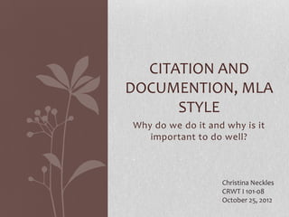 CITATION AND
DOCUMENTION, MLA
      STYLE
Why do we do it and why is it
   important to do well?



                   Christina Neckles
                   CRWT I 101-08
                   October 25, 2012
 