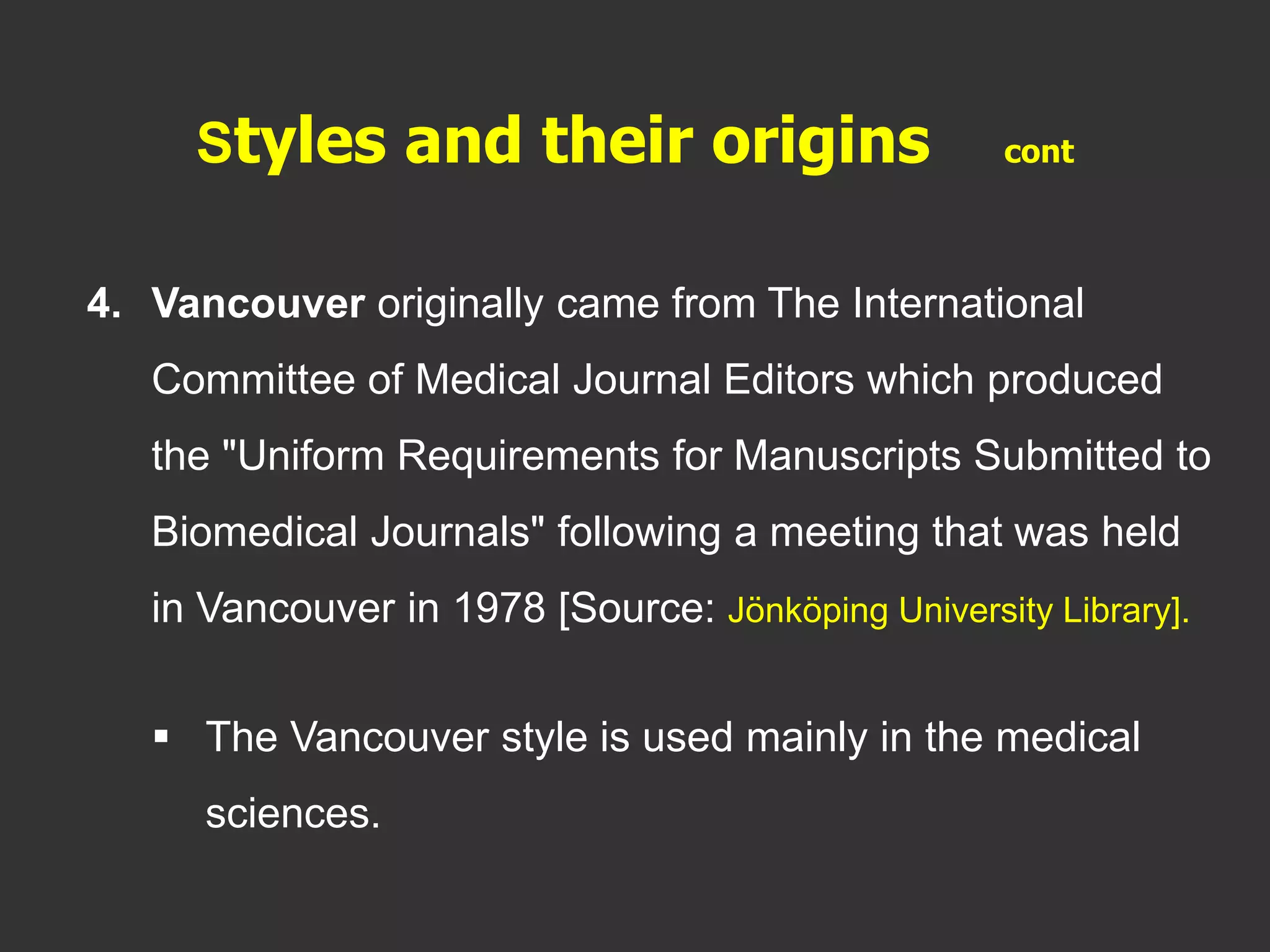 4. Vancouver originally came from The International
Committee of Medical Journal Editors which produced
the "Uniform Requirements for Manuscripts Submitted to
Biomedical Journals" following a meeting that was held
in Vancouver in 1978 [Source: Jönköping University Library].
 The Vancouver style is used mainly in the medical
sciences.
Styles and their origins cont
 