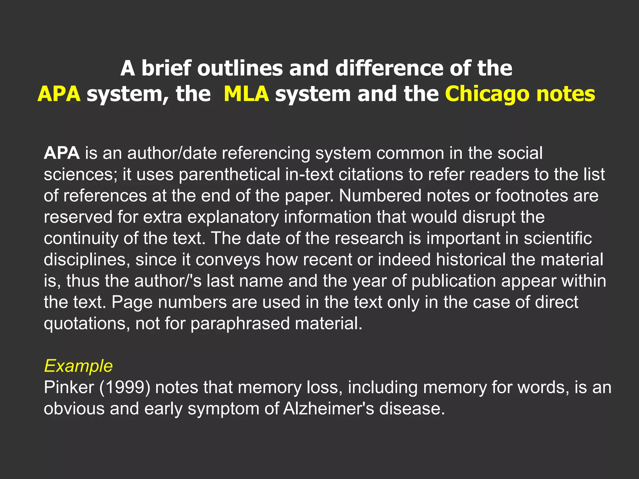 APA is an author/date referencing system common in the social
sciences; it uses parenthetical in-text citations to refer readers to the list
of references at the end of the paper. Numbered notes or footnotes are
reserved for extra explanatory information that would disrupt the
continuity of the text. The date of the research is important in scientific
disciplines, since it conveys how recent or indeed historical the material
is, thus the author/'s last name and the year of publication appear within
the text. Page numbers are used in the text only in the case of direct
quotations, not for paraphrased material.
Example
Pinker (1999) notes that memory loss, including memory for words, is an
obvious and early symptom of Alzheimer's disease.
A brief outlines and difference of the
APA system, the MLA system and the Chicago notes
 