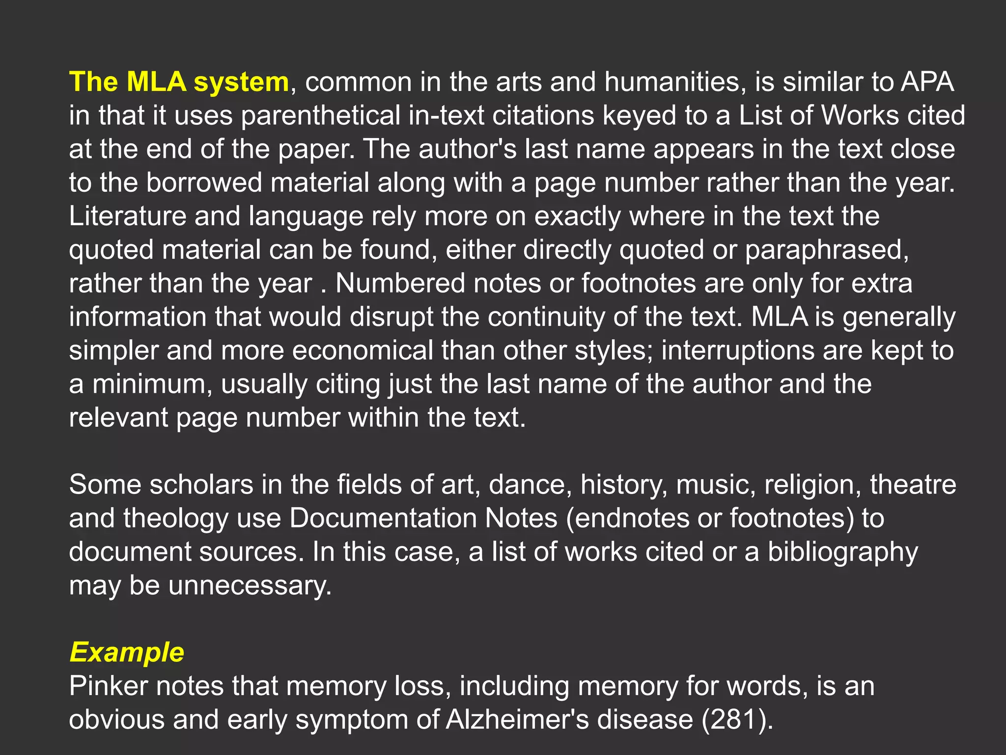 The MLA system, common in the arts and humanities, is similar to APA
in that it uses parenthetical in-text citations keyed to a List of Works cited
at the end of the paper. The author's last name appears in the text close
to the borrowed material along with a page number rather than the year.
Literature and language rely more on exactly where in the text the
quoted material can be found, either directly quoted or paraphrased,
rather than the year . Numbered notes or footnotes are only for extra
information that would disrupt the continuity of the text. MLA is generally
simpler and more economical than other styles; interruptions are kept to
a minimum, usually citing just the last name of the author and the
relevant page number within the text.
Some scholars in the fields of art, dance, history, music, religion, theatre
and theology use Documentation Notes (endnotes or footnotes) to
document sources. In this case, a list of works cited or a bibliography
may be unnecessary.
Example
Pinker notes that memory loss, including memory for words, is an
obvious and early symptom of Alzheimer's disease (281).
 