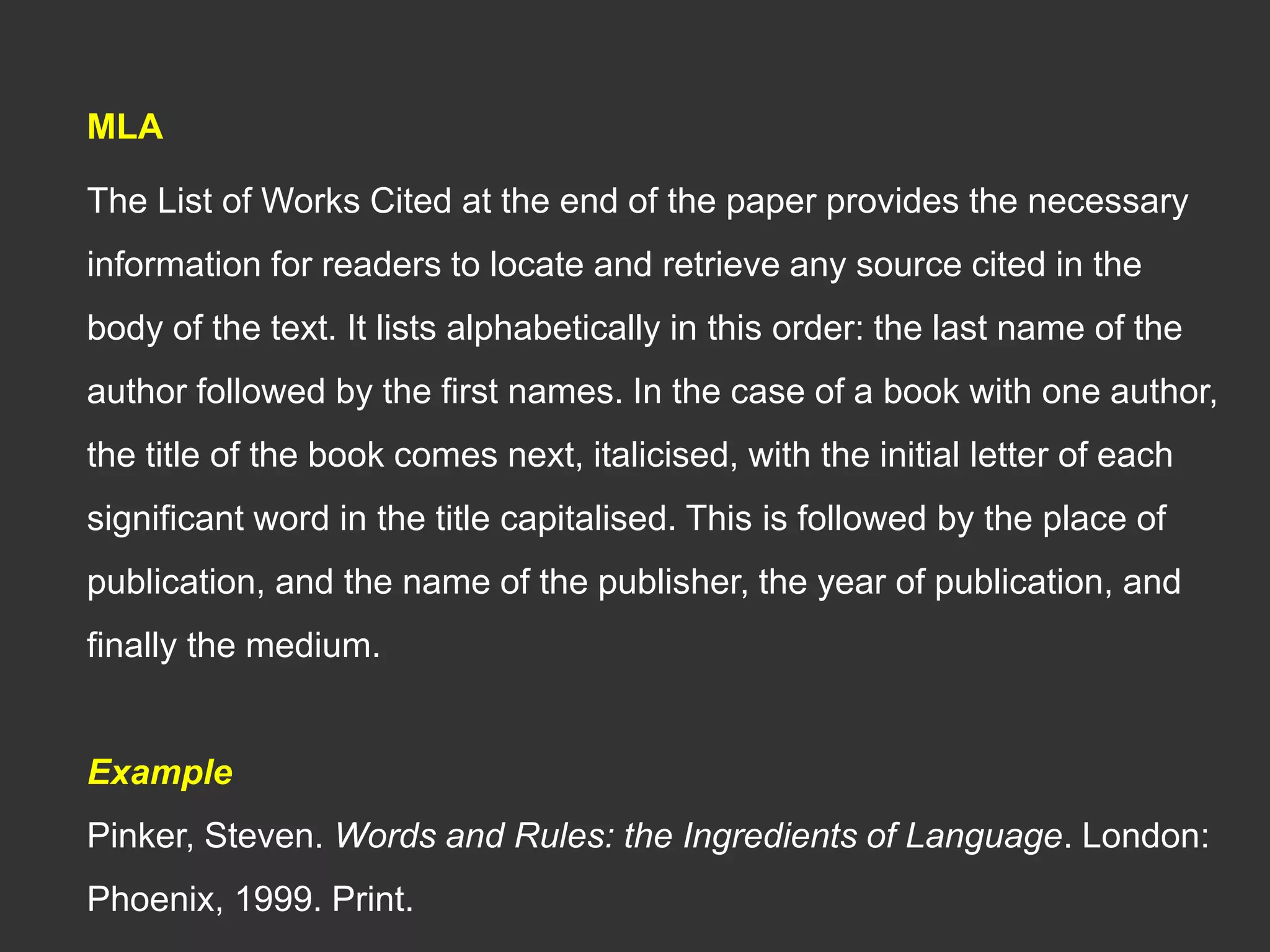 MLA
The List of Works Cited at the end of the paper provides the necessary
information for readers to locate and retrieve any source cited in the
body of the text. It lists alphabetically in this order: the last name of the
author followed by the first names. In the case of a book with one author,
the title of the book comes next, italicised, with the initial letter of each
significant word in the title capitalised. This is followed by the place of
publication, and the name of the publisher, the year of publication, and
finally the medium.
Example
Pinker, Steven. Words and Rules: the Ingredients of Language. London:
Phoenix, 1999. Print.
 