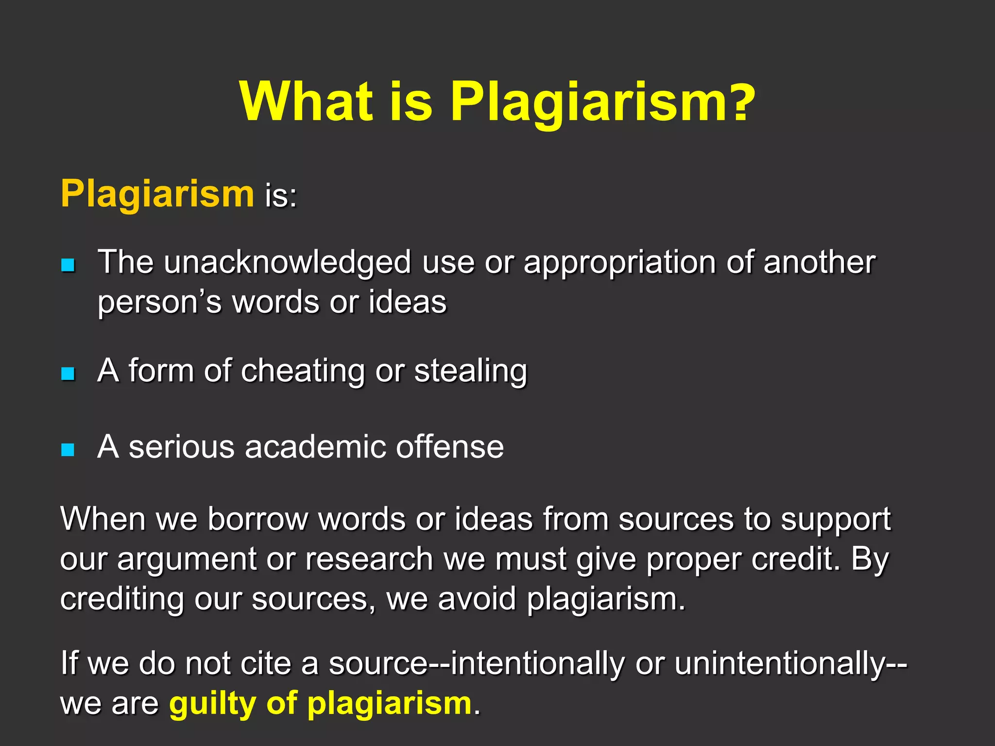 What is Plagiarism?
Plagiarism is:
 The unacknowledged use or appropriation of another
person’s words or ideas
 A form of cheating or stealing
 A serious academic offense
When we borrow words or ideas from sources to support
our argument or research we must give proper credit. By
crediting our sources, we avoid plagiarism.
If we do not cite a source--intentionally or unintentionally--
we are guilty of plagiarism.
 