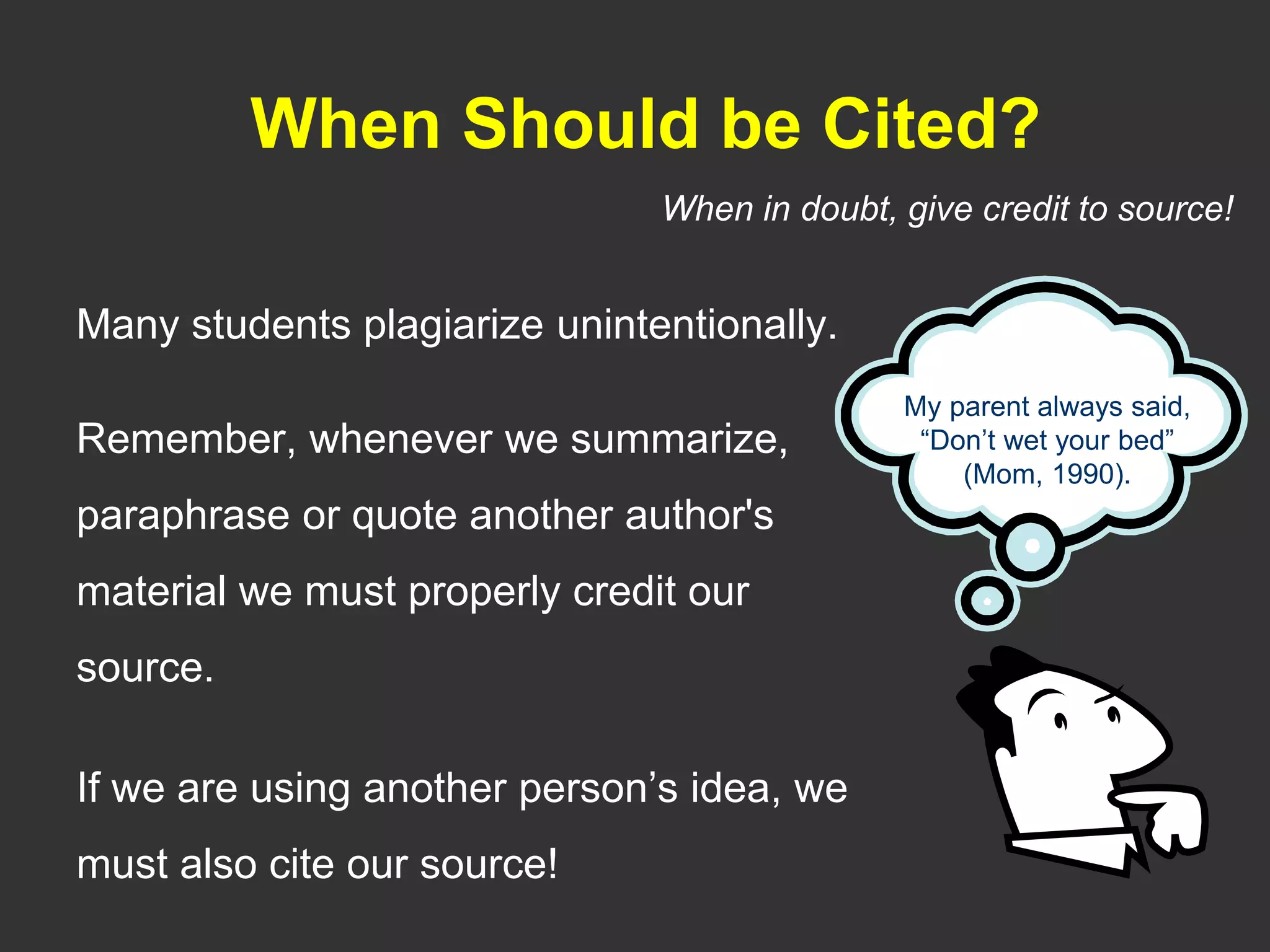 When Should be Cited?
Many students plagiarize unintentionally.
Remember, whenever we summarize,
paraphrase or quote another author's
material we must properly credit our
source.
If we are using another person’s idea, we
must also cite our source!
My parent always said,
“Don’t wet your bed”
(Mom, 1990).
When in doubt, give credit to source!
 