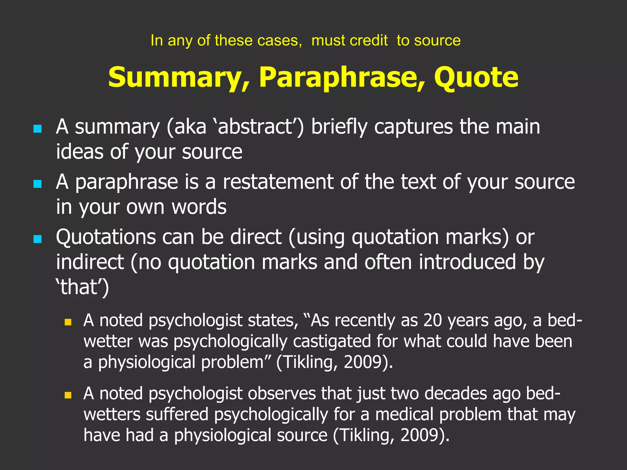 Summary, Paraphrase, Quote
 A summary (aka ‘abstract’) briefly captures the main
ideas of your source
 A paraphrase is a restatement of the text of your source
in your own words
 Quotations can be direct (using quotation marks) or
indirect (no quotation marks and often introduced by
‘that’)
 A noted psychologist states, “As recently as 20 years ago, a bed-
wetter was psychologically castigated for what could have been
a physiological problem” (Tikling, 2009).
 A noted psychologist observes that just two decades ago bed-
wetters suffered psychologically for a medical problem that may
have had a physiological source (Tikling, 2009).
In any of these cases, must credit to source
 
