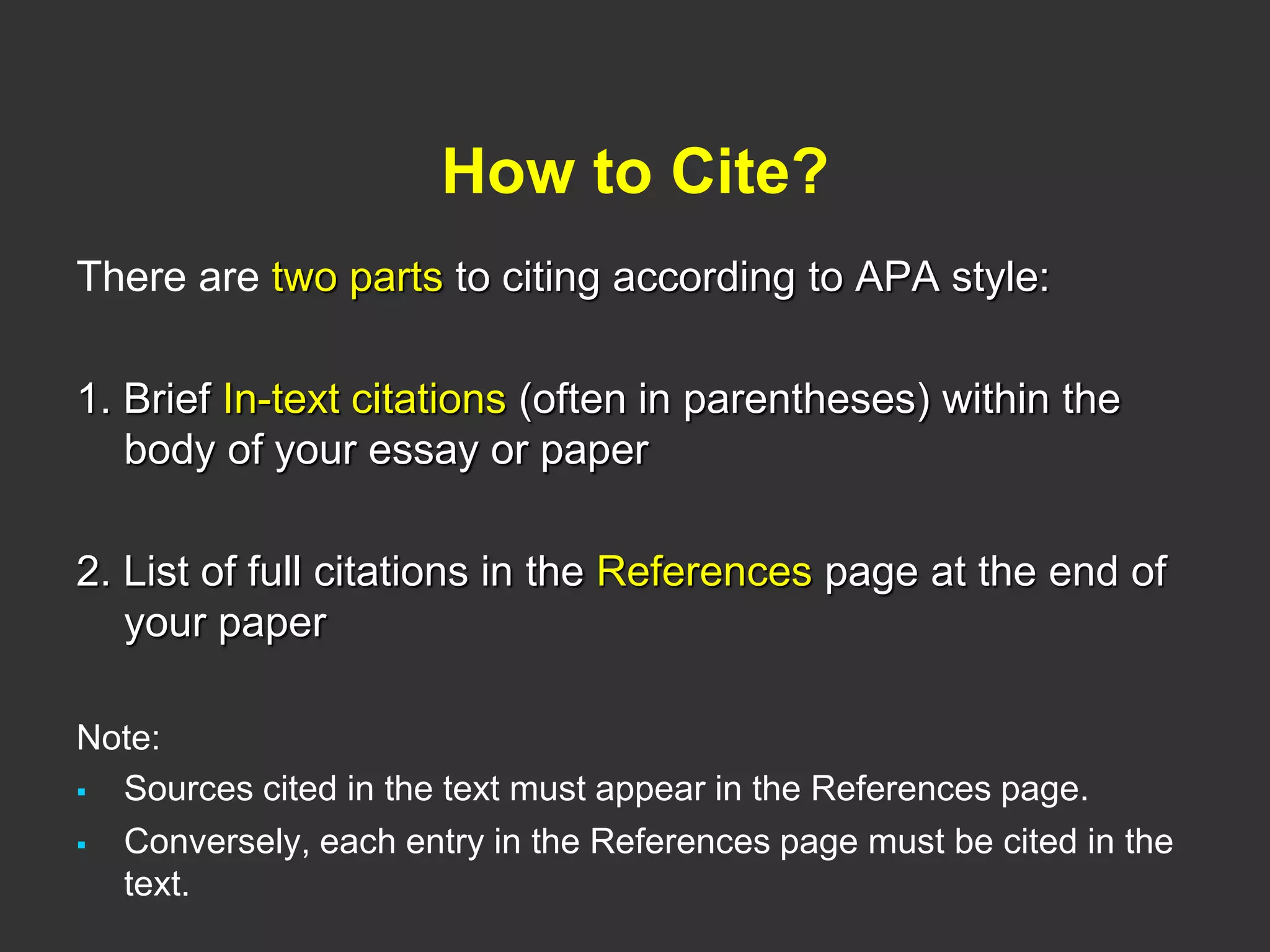 How to Cite?
There are two parts to citing according to APA style:
1. Brief In-text citations (often in parentheses) within the
body of your essay or paper
2. List of full citations in the References page at the end of
your paper
Note:
 Sources cited in the text must appear in the References page.
 Conversely, each entry in the References page must be cited in the
text.
 