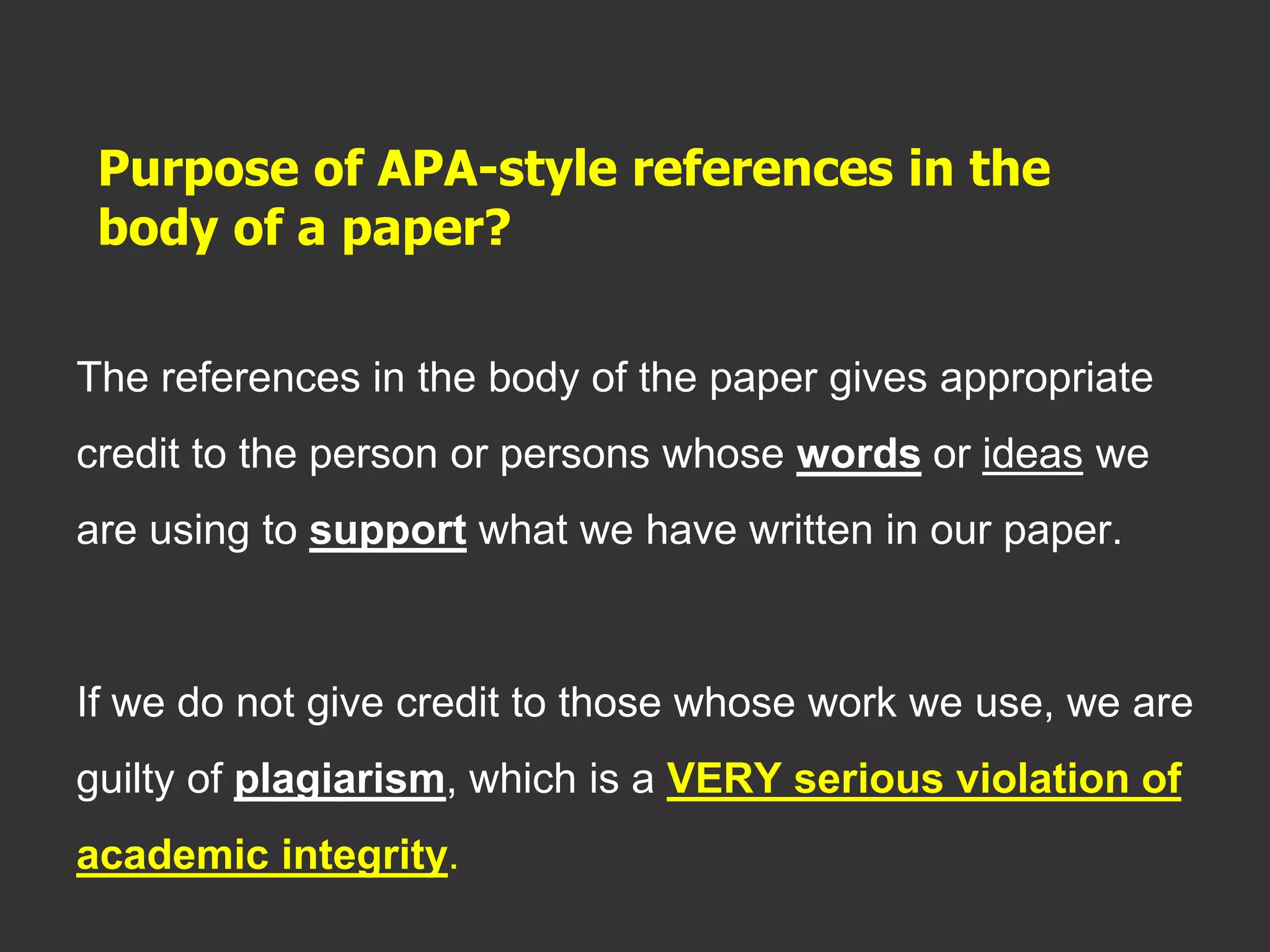 Purpose of APA-style references in the
body of a paper?
The references in the body of the paper gives appropriate
credit to the person or persons whose words or ideas we
are using to support what we have written in our paper.
If we do not give credit to those whose work we use, we are
guilty of plagiarism, which is a VERY serious violation of
academic integrity.
 