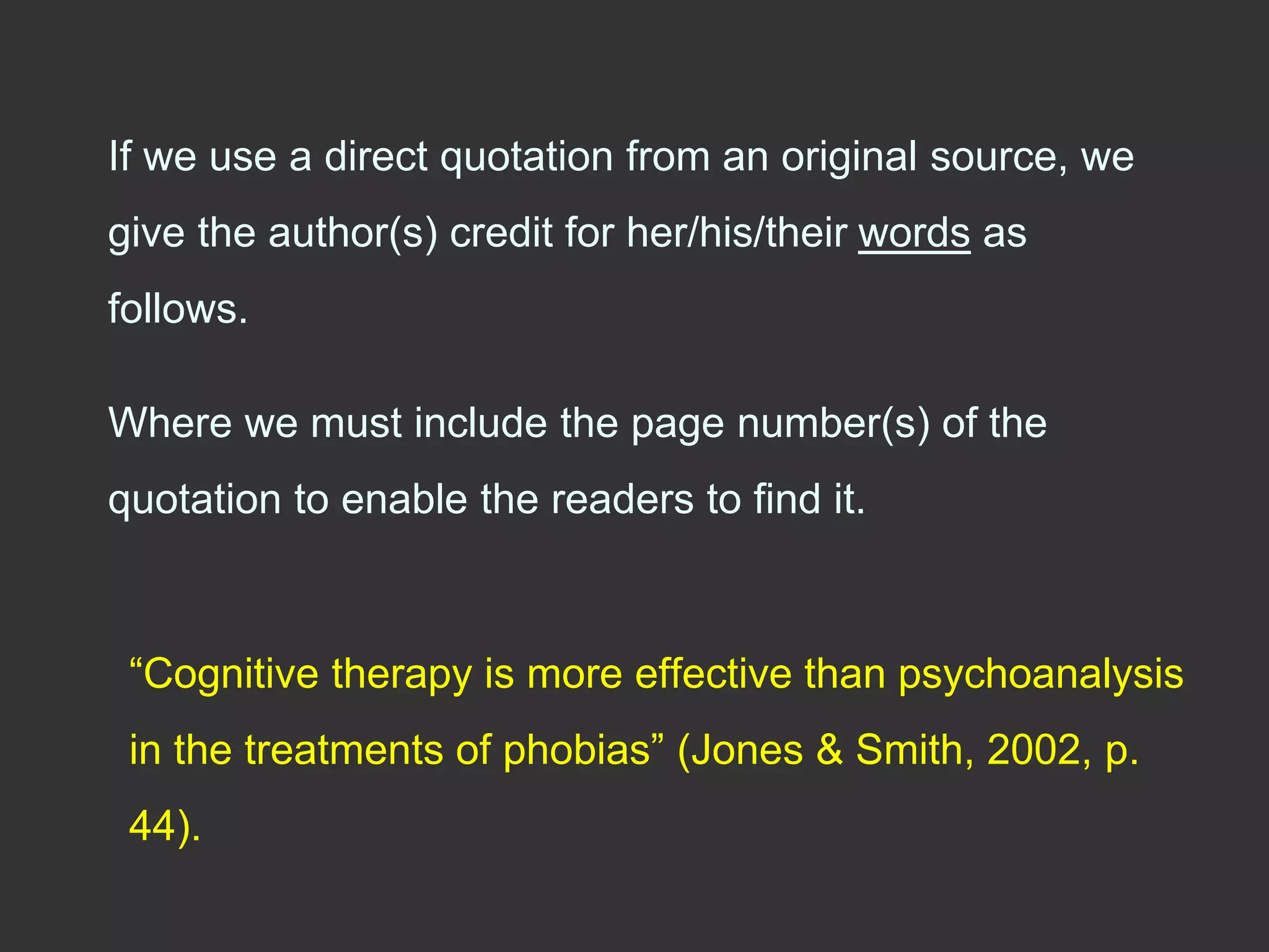 If we use a direct quotation from an original source, we
give the author(s) credit for her/his/their words as
follows.
Where we must include the page number(s) of the
quotation to enable the readers to find it.
“Cognitive therapy is more effective than psychoanalysis
in the treatments of phobias” (Jones & Smith, 2002, p.
44).
 