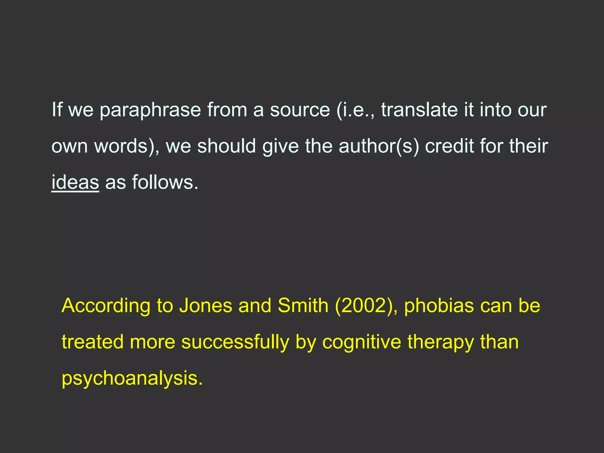 If we paraphrase from a source (i.e., translate it into our
own words), we should give the author(s) credit for their
ideas as follows.
According to Jones and Smith (2002), phobias can be
treated more successfully by cognitive therapy than
psychoanalysis.
 