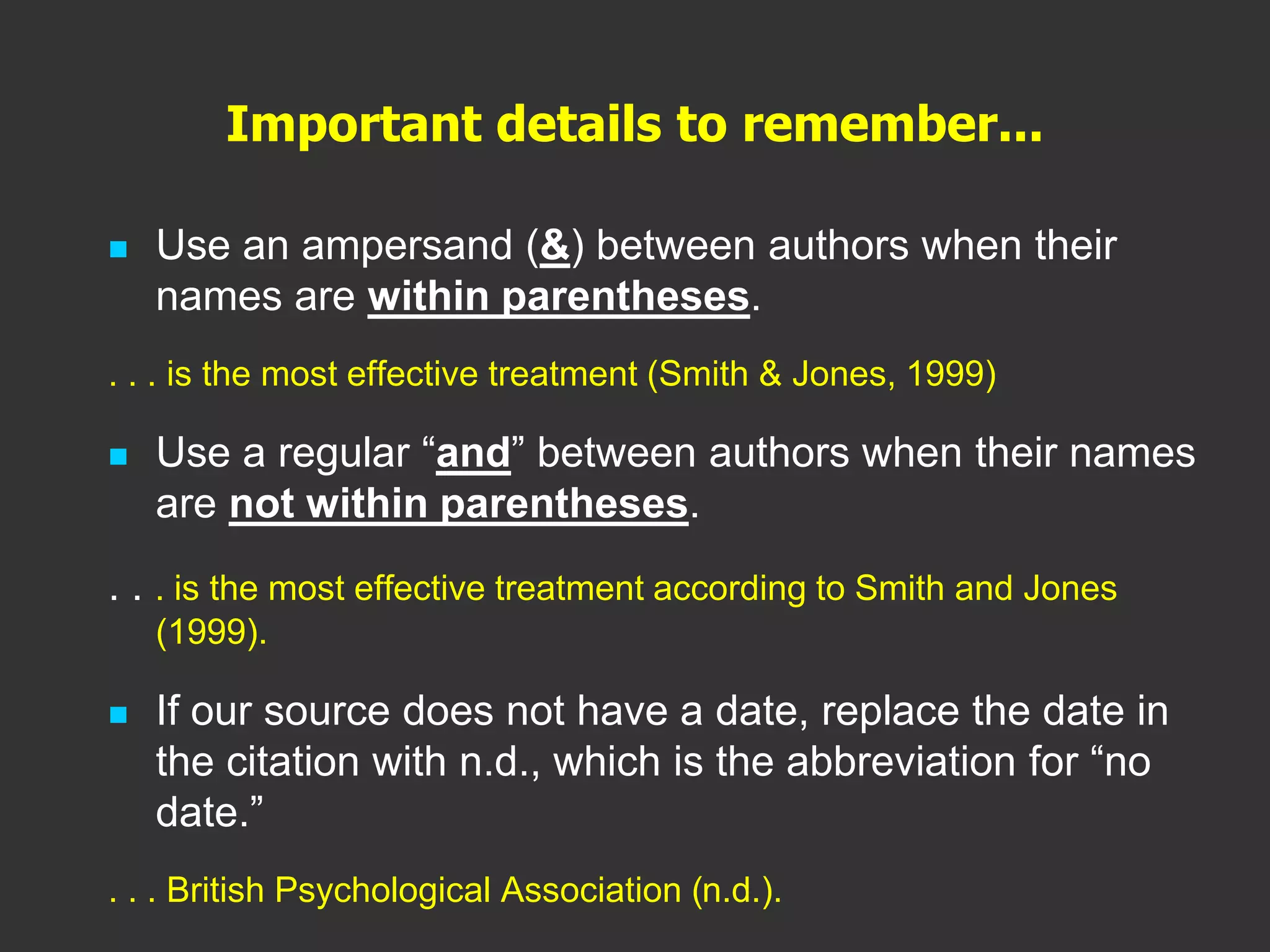 Important details to remember...
 Use an ampersand (&) between authors when their
names are within parentheses.
. . . is the most effective treatment (Smith & Jones, 1999)
 Use a regular “and” between authors when their names
are not within parentheses.
. . . is the most effective treatment according to Smith and Jones
(1999).
 If our source does not have a date, replace the date in
the citation with n.d., which is the abbreviation for “no
date.”
. . . British Psychological Association (n.d.).
 