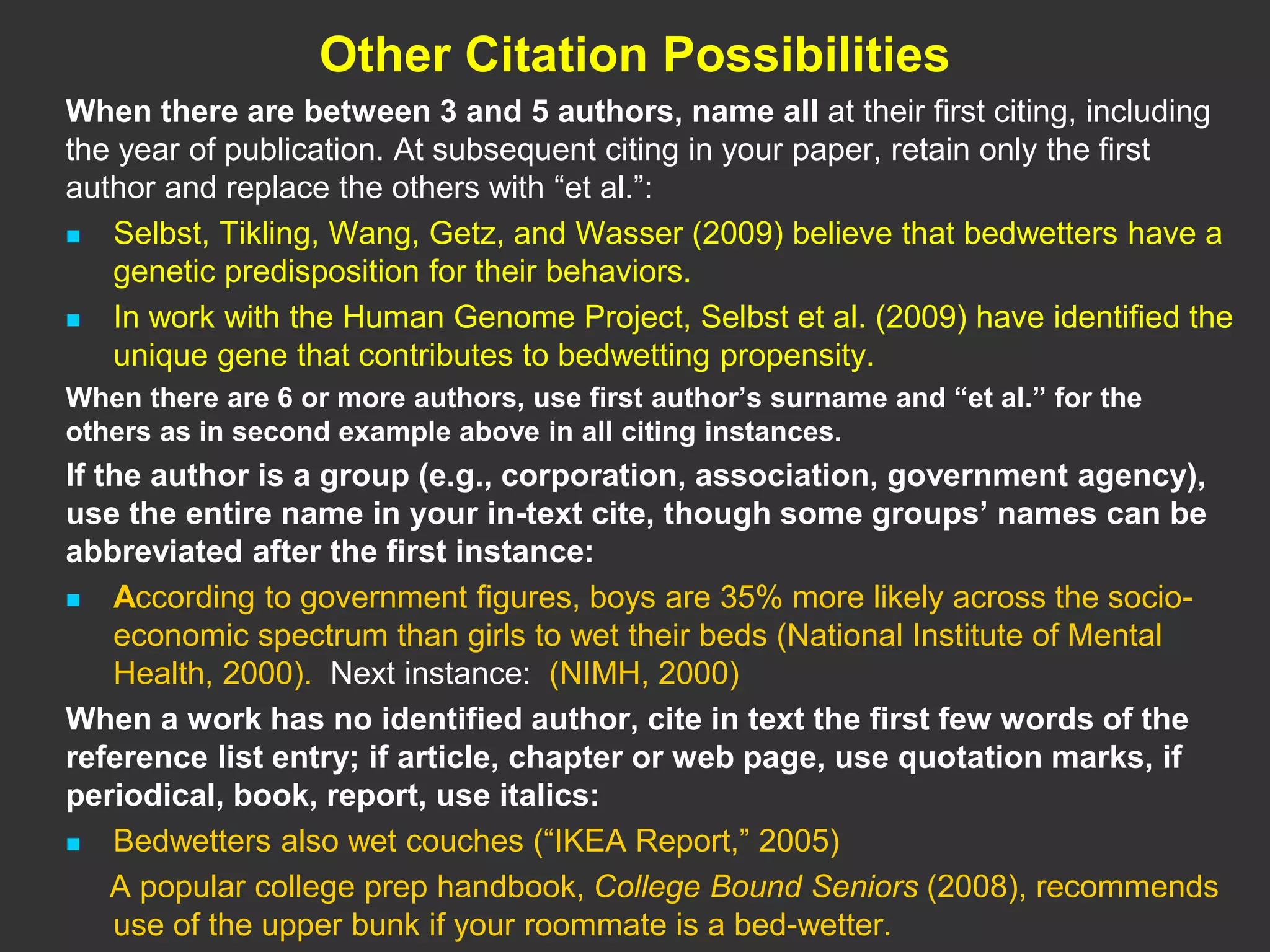 Other Citation Possibilities
When there are between 3 and 5 authors, name all at their first citing, including
the year of publication. At subsequent citing in your paper, retain only the first
author and replace the others with “et al.”:
 Selbst, Tikling, Wang, Getz, and Wasser (2009) believe that bedwetters have a
genetic predisposition for their behaviors.
 In work with the Human Genome Project, Selbst et al. (2009) have identified the
unique gene that contributes to bedwetting propensity.
When there are 6 or more authors, use first author’s surname and “et al.” for the
others as in second example above in all citing instances.
If the author is a group (e.g., corporation, association, government agency),
use the entire name in your in-text cite, though some groups’ names can be
abbreviated after the first instance:
 According to government figures, boys are 35% more likely across the socio-
economic spectrum than girls to wet their beds (National Institute of Mental
Health, 2000). Next instance: (NIMH, 2000)
When a work has no identified author, cite in text the first few words of the
reference list entry; if article, chapter or web page, use quotation marks, if
periodical, book, report, use italics:
 Bedwetters also wet couches (“IKEA Report,” 2005)
A popular college prep handbook, College Bound Seniors (2008), recommends
use of the upper bunk if your roommate is a bed-wetter.
 