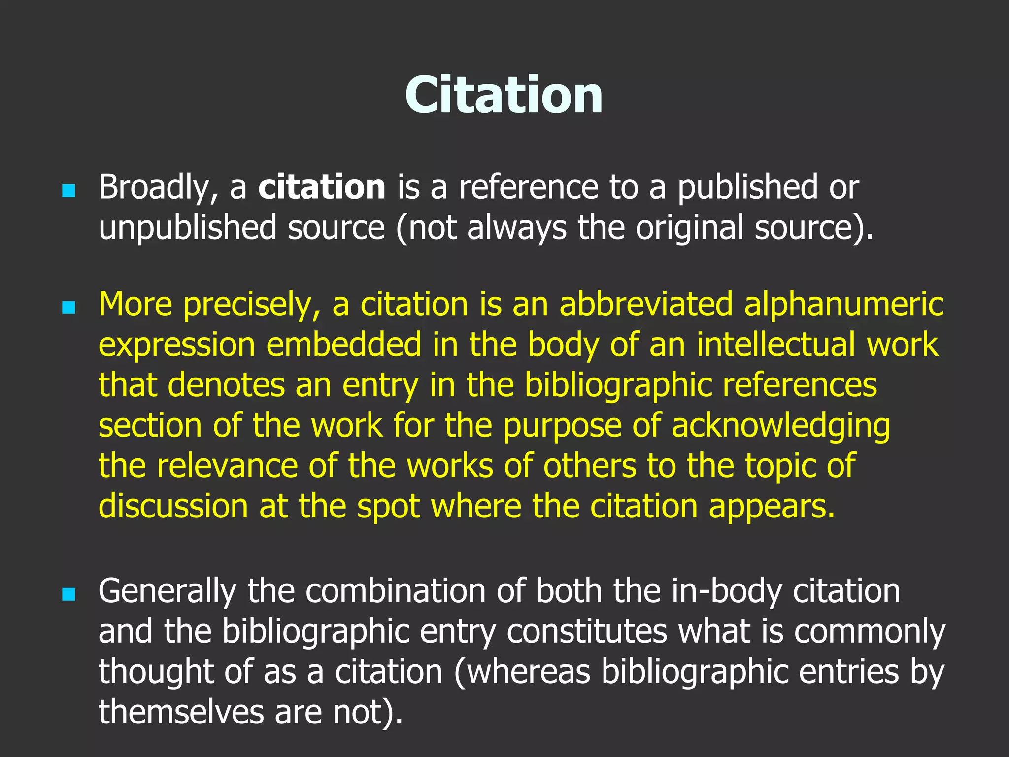 Citation
 Broadly, a citation is a reference to a published or
unpublished source (not always the original source).
 More precisely, a citation is an abbreviated alphanumeric
expression embedded in the body of an intellectual work
that denotes an entry in the bibliographic references
section of the work for the purpose of acknowledging
the relevance of the works of others to the topic of
discussion at the spot where the citation appears.
 Generally the combination of both the in-body citation
and the bibliographic entry constitutes what is commonly
thought of as a citation (whereas bibliographic entries by
themselves are not).
 