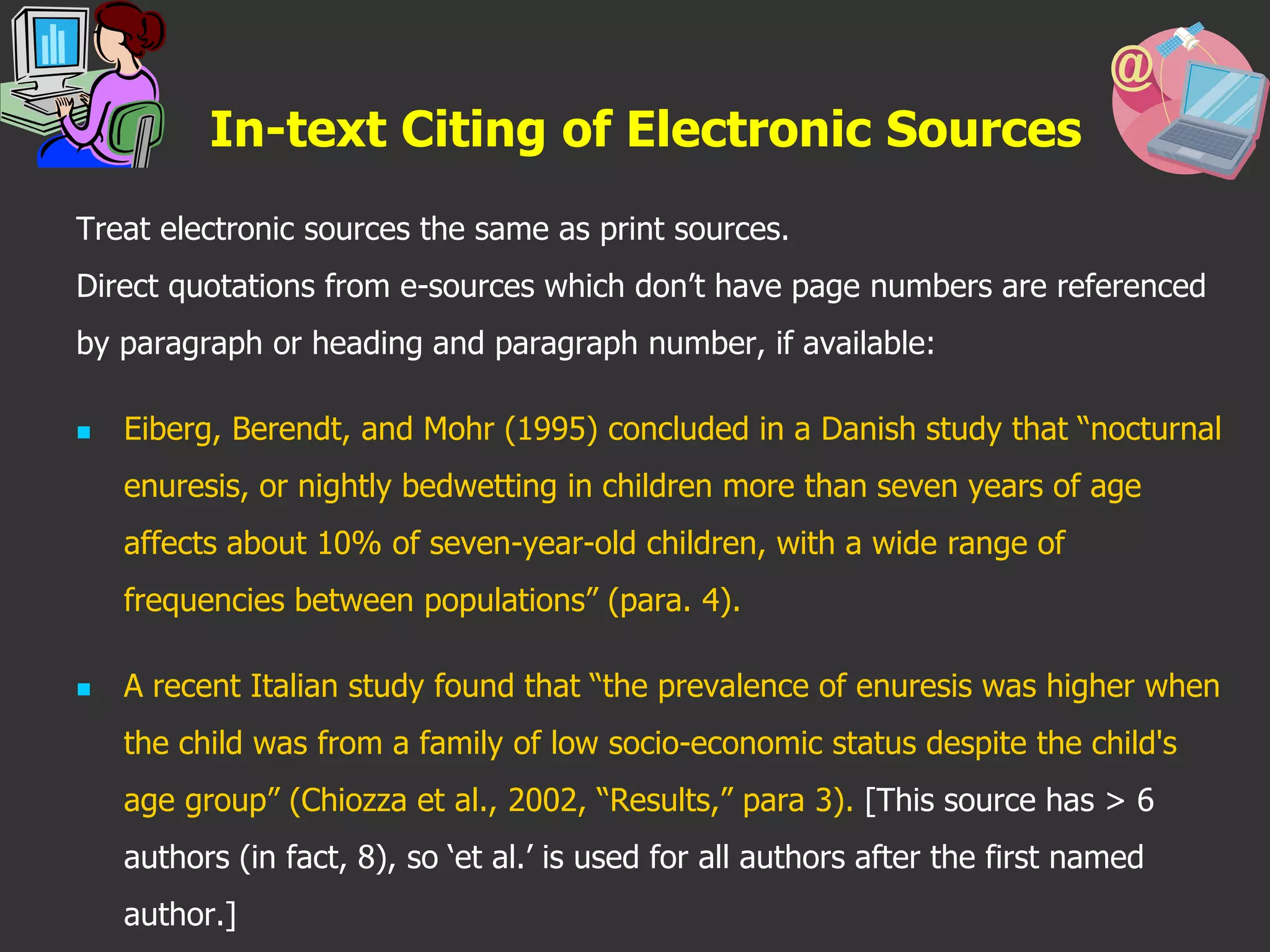 In-text Citing of Electronic Sources
Treat electronic sources the same as print sources.
Direct quotations from e-sources which don’t have page numbers are referenced
by paragraph or heading and paragraph number, if available:
 Eiberg, Berendt, and Mohr (1995) concluded in a Danish study that “nocturnal
enuresis, or nightly bedwetting in children more than seven years of age
affects about 10% of seven-year-old children, with a wide range of
frequencies between populations” (para. 4).
 A recent Italian study found that “the prevalence of enuresis was higher when
the child was from a family of low socio-economic status despite the child's
age group” (Chiozza et al., 2002, “Results,” para 3). [This source has > 6
authors (in fact, 8), so ‘et al.’ is used for all authors after the first named
author.]
 