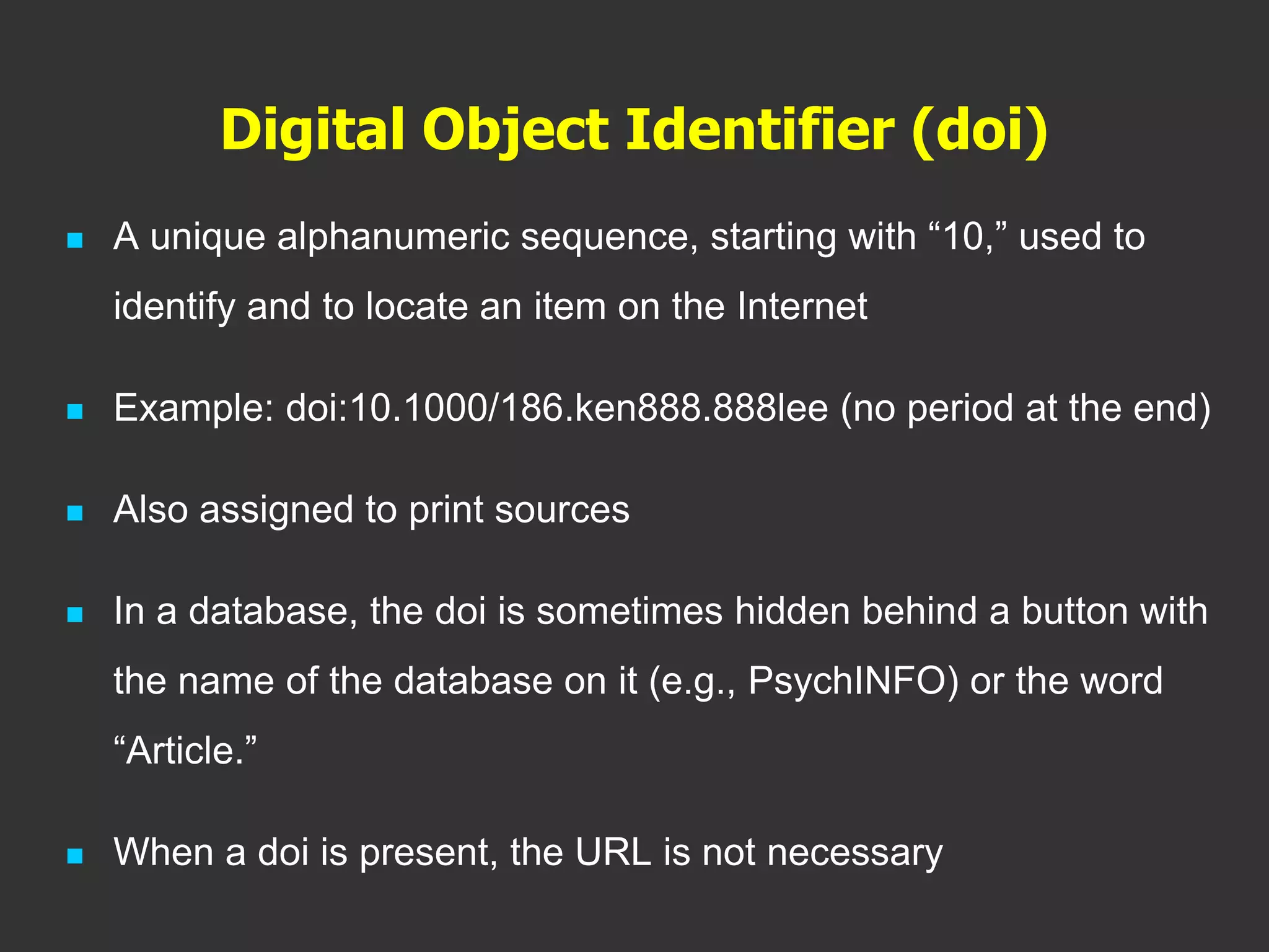 Digital Object Identifier (doi)
 A unique alphanumeric sequence, starting with “10,” used to
identify and to locate an item on the Internet
 Example: doi:10.1000/186.ken888.888lee (no period at the end)
 Also assigned to print sources
 In a database, the doi is sometimes hidden behind a button with
the name of the database on it (e.g., PsychINFO) or the word
“Article.”
 When a doi is present, the URL is not necessary
 