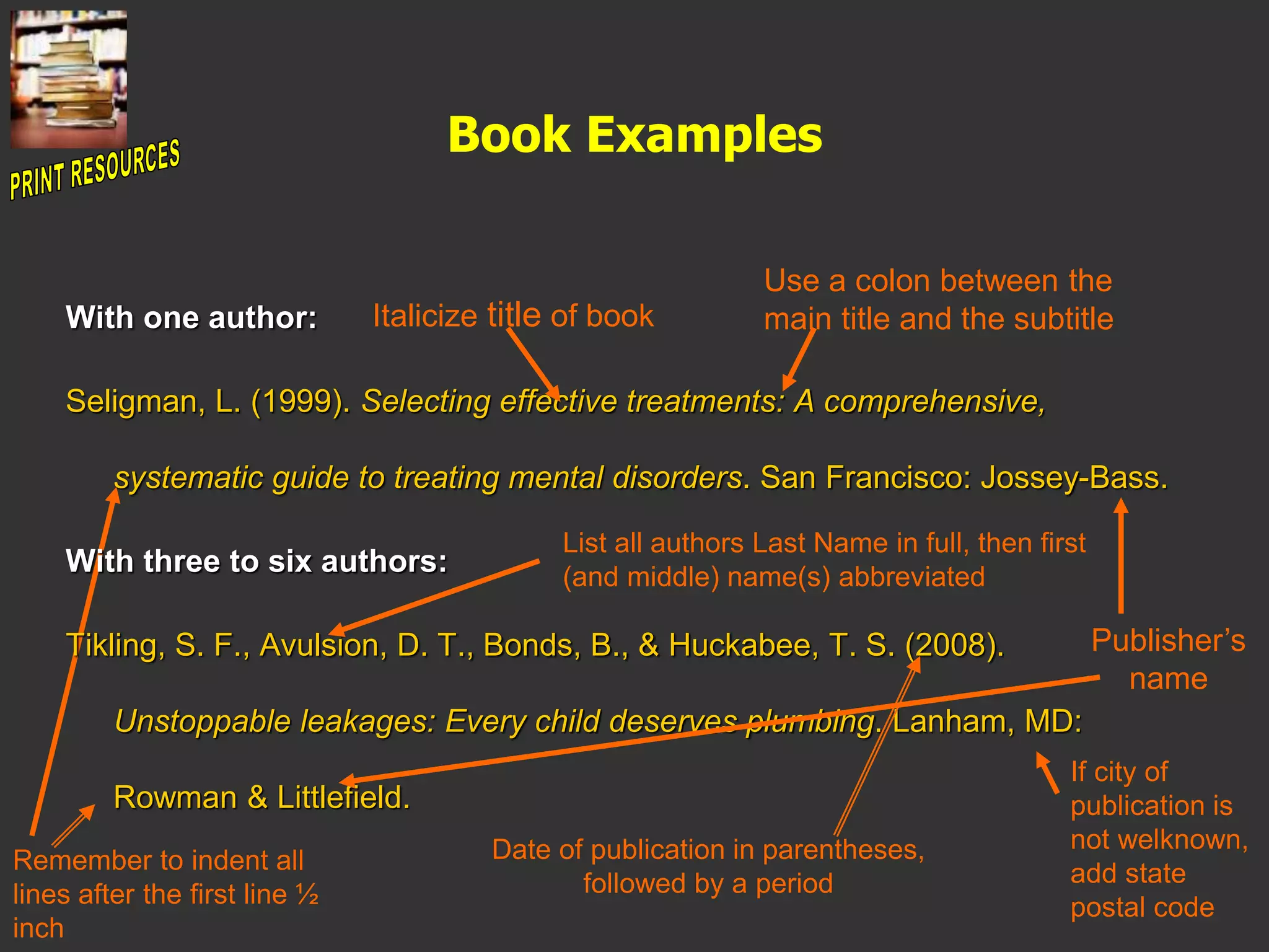 Book Examples
With one author:
Seligman, L. (1999). Selecting effective treatments: A comprehensive,
systematic guide to treating mental disorders. San Francisco: Jossey-Bass.
With three to six authors:
Tikling, S. F., Avulsion, D. T., Bonds, B., & Huckabee, T. S. (2008).
Unstoppable leakages: Every child deserves plumbing. Lanham, MD:
Rowman & Littlefield.
List all authors Last Name in full, then first
(and middle) name(s) abbreviated
Italicize title of book
Use a colon between the
main title and the subtitle
Remember to indent all
lines after the first line ½
inch
Date of publication in parentheses,
followed by a period
Publisher’s
name
If city of
publication is
not welknown,
add state
postal code
 