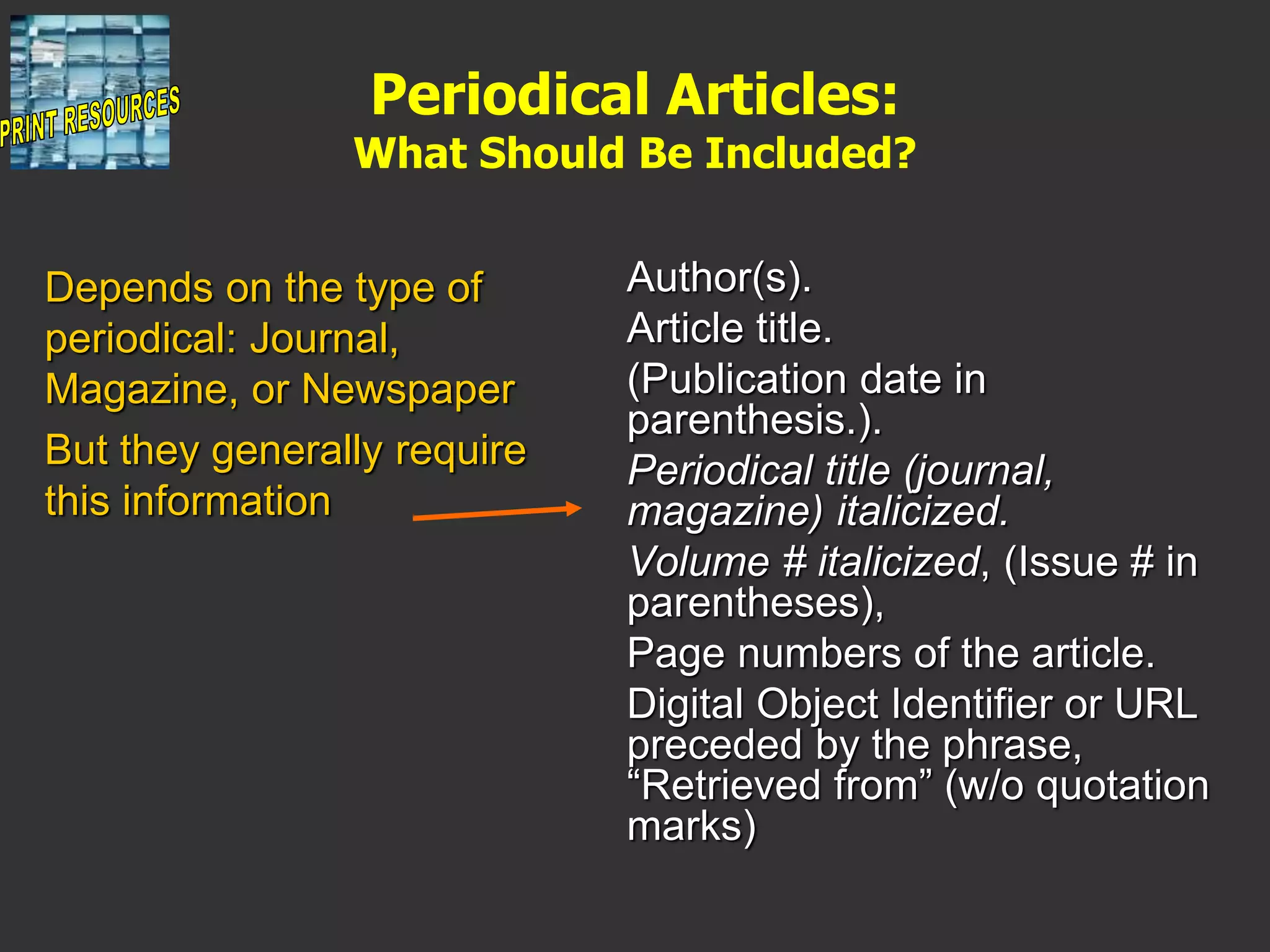 Periodical Articles:
What Should Be Included?
Author(s).
Article title.
(Publication date in
parenthesis.).
Periodical title (journal,
magazine) italicized.
Volume # italicized, (Issue # in
parentheses),
Page numbers of the article.
Digital Object Identifier or URL
preceded by the phrase,
“Retrieved from” (w/o quotation
marks)
Depends on the type of
periodical: Journal,
Magazine, or Newspaper
But they generally require
this information
 