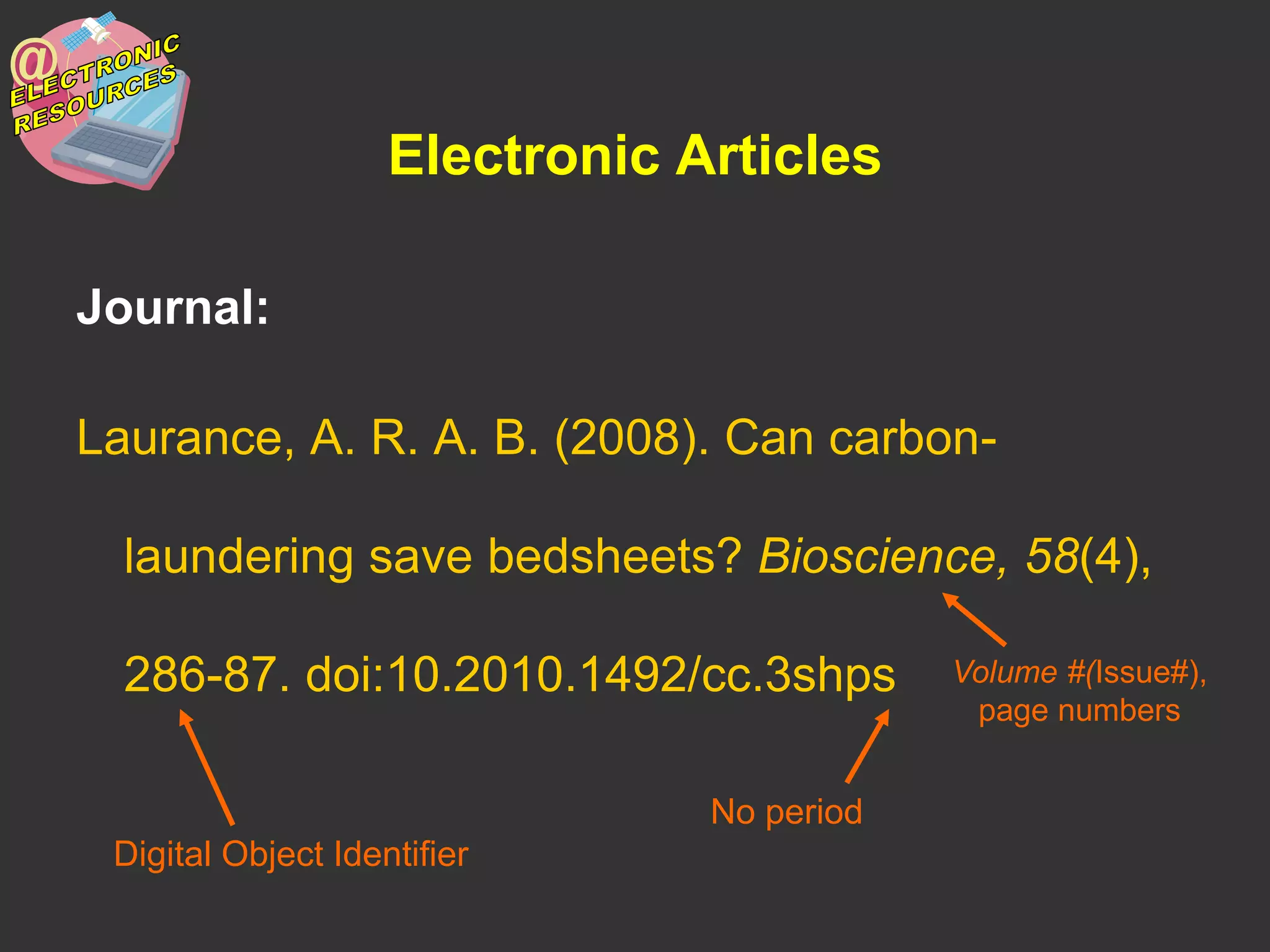 Electronic Articles
Journal:
Laurance, A. R. A. B. (2008). Can carbon-
laundering save bedsheets? Bioscience, 58(4),
286-87. doi:10.2010.1492/cc.3shps
Digital Object Identifier
No period
Volume #(Issue#),
page numbers
 