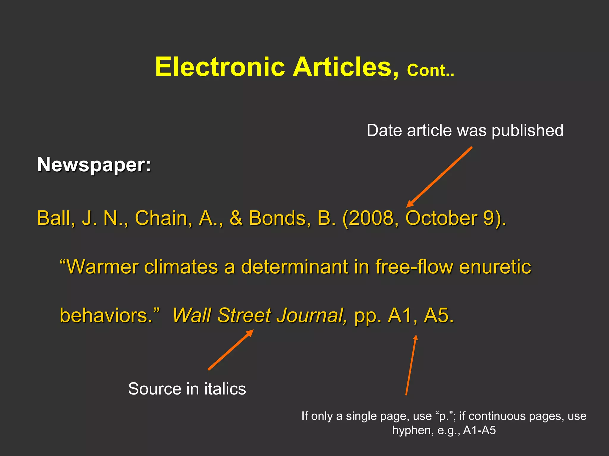 Electronic Articles, Cont..
Newspaper:
Ball, J. N., Chain, A., & Bonds, B. (2008, October 9).
“Warmer climates a determinant in free-flow enuretic
behaviors.” Wall Street Journal, pp. A1, A5.
Source in italics
Date article was published
If only a single page, use “p.”; if continuous pages, use
hyphen, e.g., A1-A5
 