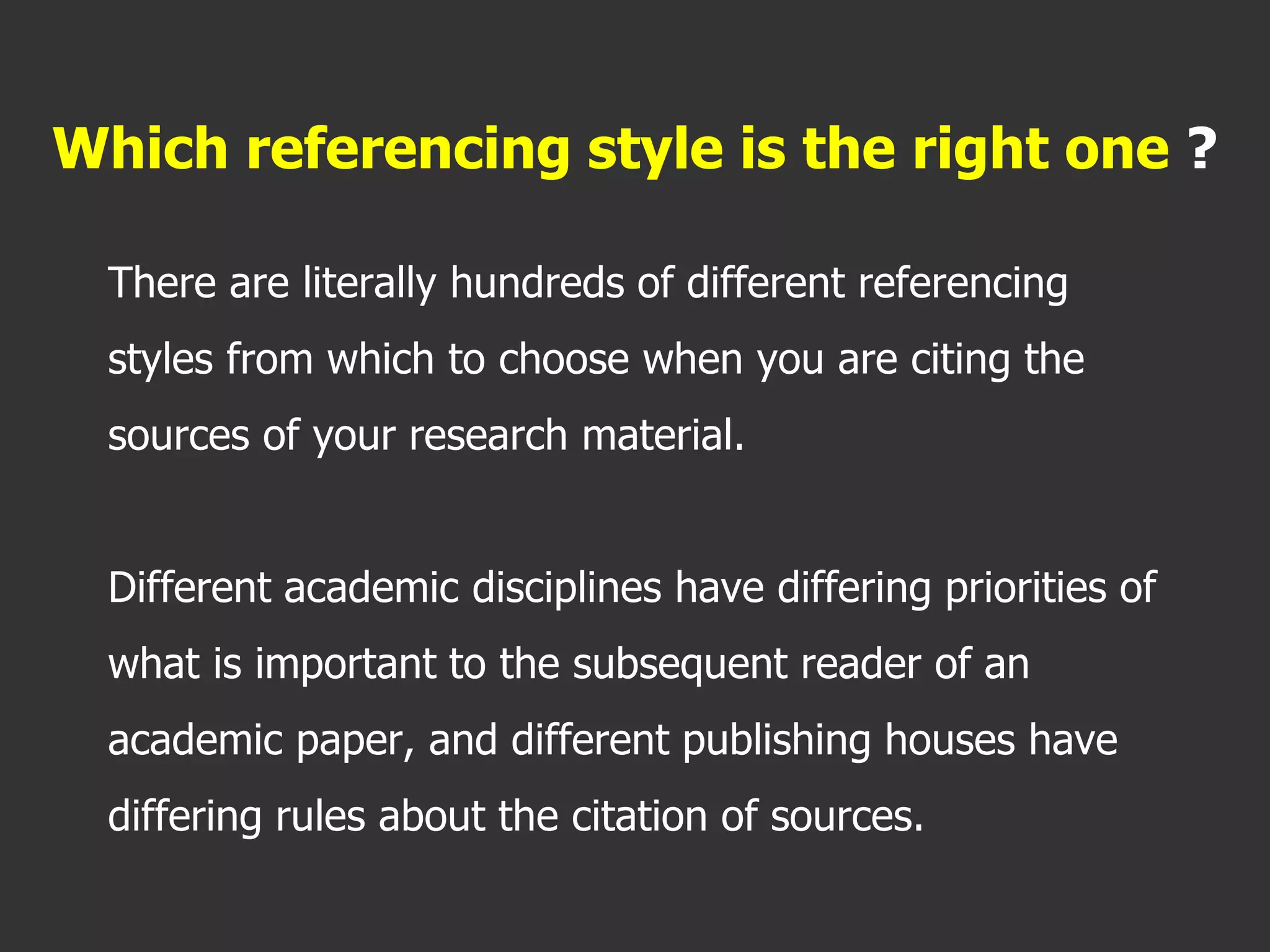 There are literally hundreds of different referencing
styles from which to choose when you are citing the
sources of your research material.
Different academic disciplines have differing priorities of
what is important to the subsequent reader of an
academic paper, and different publishing houses have
differing rules about the citation of sources.
Which referencing style is the right one ?
 