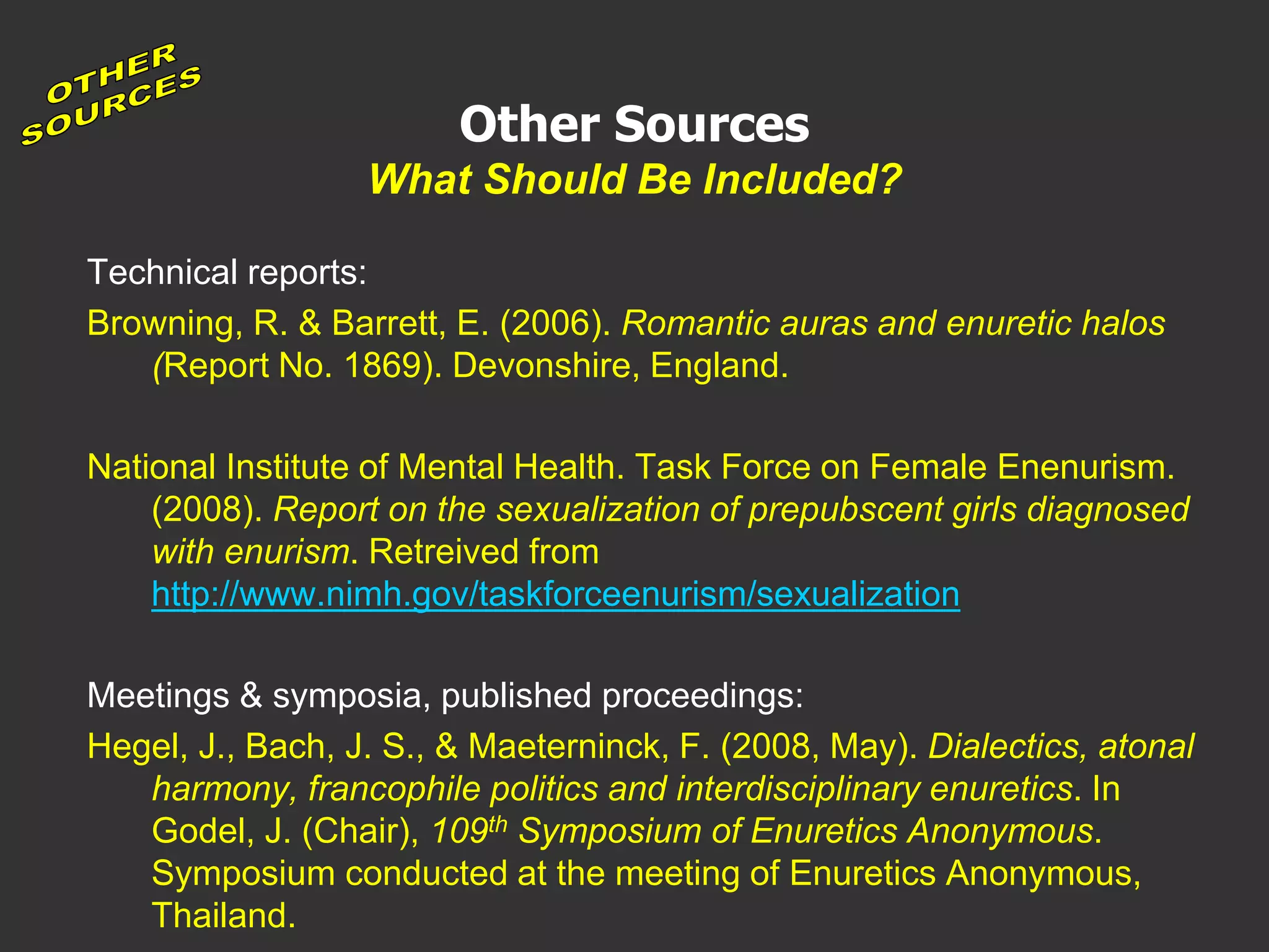 Other Sources
What Should Be Included?
Technical reports:
Browning, R. & Barrett, E. (2006). Romantic auras and enuretic halos
(Report No. 1869). Devonshire, England.
National Institute of Mental Health. Task Force on Female Enenurism.
(2008). Report on the sexualization of prepubscent girls diagnosed
with enurism. Retreived from
http://www.nimh.gov/taskforceenurism/sexualization
Meetings & symposia, published proceedings:
Hegel, J., Bach, J. S., & Maeterninck, F. (2008, May). Dialectics, atonal
harmony, francophile politics and interdisciplinary enuretics. In
Godel, J. (Chair), 109th Symposium of Enuretics Anonymous.
Symposium conducted at the meeting of Enuretics Anonymous,
Thailand.
 