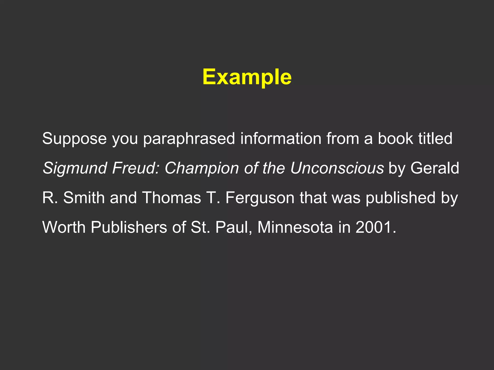 Example
Suppose you paraphrased information from a book titled
Sigmund Freud: Champion of the Unconscious by Gerald
R. Smith and Thomas T. Ferguson that was published by
Worth Publishers of St. Paul, Minnesota in 2001.
 