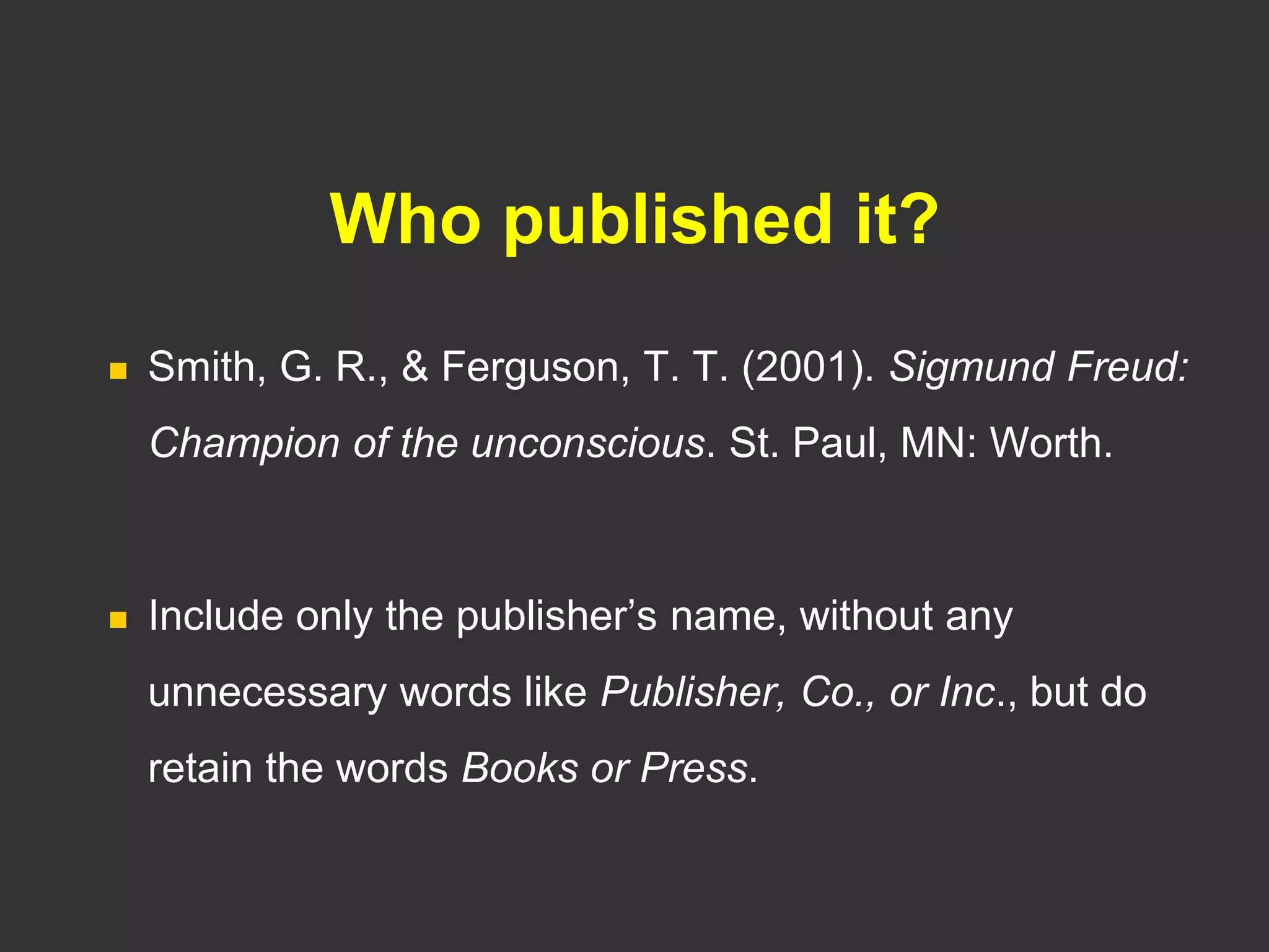 Who published it?
 Smith, G. R., & Ferguson, T. T. (2001). Sigmund Freud:
Champion of the unconscious. St. Paul, MN: Worth.
 Include only the publisher’s name, without any
unnecessary words like Publisher, Co., or Inc., but do
retain the words Books or Press.
 